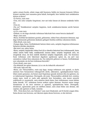 egiten zenuen bezala, zehatz muga nahi bazeneza, baldin eta itsasoan lemazain ibiltzea
komeni zaiolako inor osasuntsu gerta baledi, horregatik, bere lanbide horri sendakuntza
deitzen al diozu?
-Ez horixe, esan zuen.
-Ezta, nire ustez saripeko langintzari, inor sari truke lanean ari denean sendatuko balitz
ere.
-Ezta ere.
-Eta zer? Sendakuntzari saripeko langintza, inork sendakuntza-lanetan saririk hartzen
duelako?
-(c) Ez, esan zuen.
-Orduan, ez ote dugu aitortuko trebetasun bakoitzak bere onura berezia daukanik?
-Bego, esan zuen.
-Beraz, bizibide bat daukaten guztiek, gehienetan, irabazi bera eskuratzen dutenean, argi
dago trebetasunek gehienetan daukaten gehigarri berdina erabiliaz eskuratzen dutela.
-Hala dirudi, esan zuen.
-Esango dugu, beraz, bizibidedunek hartzen duten saria, saripeko langintza-trebetasunaz
baliatzen direlako datorkiela.
-Bat etorri zen, nekez baina.
-Beraz, saripeko langintzako irabazi hori (d) ez datorkio bakoitzari bere trebetasunetik, baina
zehatz aztertu behar bada, sendakuntzak osasuna dakar, saripeko langintzak saria, eta
etxegintzak etxea, eta honi ondotik datorkion saripeko langintzatik, saria. Eta horrelaxe
beste trebetasun orok bakoitzari dagokion eginkizuna egiten du, eta jarri izan
zaionekoxe irabazi bera eskuratzen du. Eta irabazirik gehitzen ez bazaio, bizibidedunak
ezer eskuratuko ote du bere trebetasun berezitik?
-Ezetz dirudi, esan zuen.
-Eta dohainik lan egiten duenean, (e) ez ote du irabazirik eskuratzen?
-Nik neuk, hala uste dut.
-Beraz, ene Thrasymakhos, orain argi dago, inongo trebetasun zein agintek, ez duela
atontzen bere buruarentzat irabazgarririk denik, alderantziz, agindupekoentzat baino,
lehen esaten genuenez, eta honen onari begiratuaz gauzak atontzen ditu eta agintzen, eta
ez indartsuenari begiratuaz. Horregatik, nik neuk, Thrasymakhos adiskide hori, oraintsu
esaten nuen, inork ez zuela nahi aginterik bere borondatez, ezta inoren arazorik
erabiltzerik ez zuzentzerik, saria eskatzen duela baino; bere trebetasunez zuzen baliatu
behar duenak, 347. trebetasun horren arabera egiten duenean, beretzat onena izango
litzatekeena ez du inoiz atontzen ez agintzen, agintepekoena baino. Horregatik,
dirudienez, agintzarako gertu eta nahibera denari, saria eman behar zaio dirutan, edo
ospetan, edo agintzen ez badu, isunetan.
 XIX. -Nola diozu hori, ene Sokrates? esan zuen Glaukonek; sari bi horiek ezagun ditut,
baina diozun isun horrezaz, sari lakotzat aipatu duzun horrezaz, ez dut ulertzen.
 