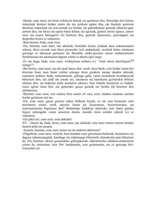 -Hauek, esan nuen, eta beste txikikeria batzuk ere gertatzen dira. Horrelako hiri batean
irakasleak ikasleei beldur izaten die eta zurikatu egiten ditu, eta ikasleek gutxitzat
dauzkate irakasleak eta sein-zainak ere berdin; eta gehienbatean gazteak zaharren pare
jartzen dira, eta hitzez eta egitez haien lehian, eta agureak, gazteei amore eginez, umore
onez eta esaera barregarriz (b) betetzen dira, gazteak idurieratuz, gorrotagarri eta
despotiko-itxura ez izatearren.
-Bete-betean, bada, esan zuen.
-Eta, benetan, esan nuen, ene adiskide, honelako hirian, jendeak duen askatasunaren
azkena, diruz erosiak izan diren gizonezko zein andrazkoek, erosleek baino askatasun
gutxiago ez dutenean gertatzen da. Bestalde, andre-gizonen artean zenbaterainoko
berdintasuna eta askatasuna dagoen esatea ia ahaztu egin zaigu.
-Ez ote dugu, bada, esan zuen, Aiskhylosen arabera (c) "orain ahora datorkiguna 24
esango"?
-Bai horixe, esan nuen, eta nik neuk hauxe diot: inork, ikusi barik, ezin lezake sinets hiri
horretan beste inon baino zenbat askeago diren gizakien menpe dauden abereak;
esaeraren arabera, bada, txakurremeak, gehiago gabe, euren etxandreak bezalakoxeak
bihurtzen dira, eta zaldi eta astoak ere, askatasun eta harrokeria guztiarekin ibiltzen
ohitzen dira, eta bideetan aurki lezaketen edonori, bere bidetik bazterrera ez badadi,
eraso egiten diote beti, eta gainerako gauza guztiak ere berdin (d) betetzen dira
askatasunez.
-Benetan, esan zuen, nire ametsa bera esaten ari zara, ezen, landara noanean sarritan
berdin gertatzen zait eta.
-Eta, esan nuen, gauza guztion azken bilduma bezala, ez ote zara konturatu nola
herritarren arima, inork edozein lotura jar liezaionean, haserretzeraino eta
matxinatzeraino biguntzen den? Beharbada, badakizu idatziriko zein idatzi gabeko
legeez arduragabe izaten amaitzen dutela, inondik inora ezelako jaberik (e) ez
izatearren.
-Eta jakin ere, esan zuen, nola dakidan!
XV. - Hauxe da, bada, beraz, esan nuen, ene adiskide, nire ustez tirania sortzen deneko
hasiera polit eta ausarta.
-Ausarta, benetan, esan zuen; baina zer da ondoren datorrena?
-Oligarkian, esan nuen, sorturik, bera hondatu zuen gaixotasun berberak, honetantxe ere
dagoen askatasunagatik, handiago eta indartsuago bihurturik, demokratia jopu bihurtzen
du. Eta, benetan, edozer gauzarekiko gehiegikeriak, alderantzizko aldaketa-erantzunera
jotzen du, urtaroetan, zein 564. landareetan, zein gorputzetan, eta ez gutxiago hiri-
eratzeetan ere.
 