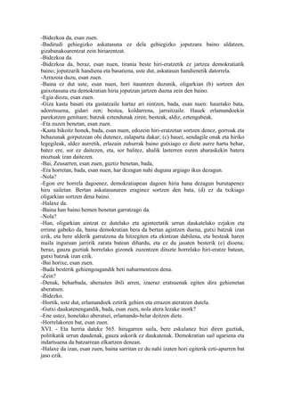 -Bidezkoa da, esan zuen.
-Badirudi gehiegizko askatasuna ez dela gehiegizko joputzara baino aldatzen,
gizabanakoarentzat zein hiriarentzat.
-Bidezkoa da.
-Bidezkoa da, beraz, esan nuen, tirania beste hiri-eratzetik ez jartzea demokratiatik
baino; joputzarik handiena eta basatiena, uste dut, askatasun handienetik datorrela.
-Arrazoia duzu, esan zuen.
-Baina ez dut uste, esan nuen, hori itauntzen duzunik, oligarkian (b) sortzen den
gaixotasuna eta demokratian hiria joputzan jartzen duena zein den baino.
-Egia diozu, esan zuen.
-Giza kasta basati eta gastatzaile hartaz ari nintzen, bada, esan nuen: hauetako bata,
adoretsuena, gidari zen; bestea, koldarrena, jarraitzaile. Hauek erlamandoekin
parekatzen genituen; batzuk eztendunak ziren; besteak, aldiz, eztengabeak.
-Eta zuzen benetan, esan zuen.
-Kasta bikoitz honek, bada, esan nuen, edozein hiri-eratzetan sortzen denez, gorroak eta
behazunak gorputzean ohi dutenez, zalaparta dakar; (c) hauei, sendagile onak eta hiriko
legegileak, aldez aurretik, erlazain zuhurrak baino gutxiago ez diete aurre hartu behar,
batez ere, sor ez daitezen, eta, sor balitez, ahalik lasterren euren abaraskekin batera
moztuak izan daitezen.
-Bai, Zeusarren, esan zuen, guztiz benetan, bada,
-Era horretan, bada, esan nuen, har dezagun nahi duguna argiago ikus dezagun.
-Nola?
-Egon ere horrela dagoenez, demokratiapean dagoen hiria bana dezagun burutapenez
hiru sailetan. Bertan askatasunaren eraginez sortzen den bata, (d) ez da txikiago
oligarkian sortzen dena baino.
-Halaxe da.
-Baina han baino hemen benetan garratzago da.
-Nola?
-Han, oligarkian aintzat ez dutelako eta aginteetatik urrun daukatelako ezjakin eta
errime gabeko da, baina demokratian bera da bertan agintzen duena, gutxi batzuk izan
ezik, eta bere alderik garratzena da hitzegiten eta ekintzan dabilena, eta besteak haren
maila inguruan jarririk zarata batean dihardu, eta ez du jasaten besterik (e) dioena;
beraz, gauza guztiak horrelako gizonek zuzentzen dituzte horrelako hiri-eratze batean,
gutxi batzuk izan ezik.
-Bai horixe, esan zuen.
-Bada besterik gehiengoagandik beti nabarmentzen dena.
-Zein?
-Denak, beharbada, aberasten ibili arren, izaeraz eratsuenak egiten dira gehienetan
aberatsen.
-Bidezko.
-Hortik, uste dut, erlamandoek eztirik gehien eta errazen ateratzen dutela.
-Gutxi daukatenengandik, bada, esan zuen, nola atera lezake inork?
-Ene ustez, honelako aberatsei, erlamando-belar deitzen diete.
-Horrelakoren bat, esan zuen.
XVI. - Eta herria dateke 565. hirugarren saila, bere eskulanez bizi diren guztiak,
politikatik urrun daudenak, gauza askorik ez daukatenak. Demokratian sail ugariena eta
indartsuena da batzarrean elkartzen denean.
-Halaxe da izan, esan zuen, baina sarritan ez du nahi izaten hori egiterik ezti-apurren bat
jaso ezik.
 