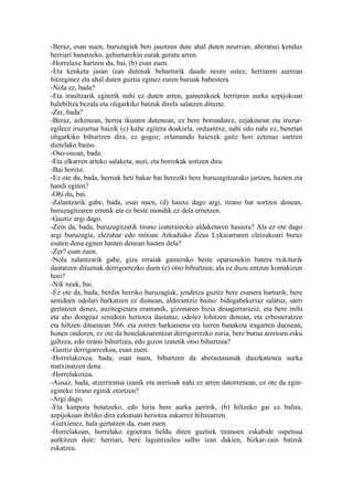 -Beraz, esan nuen, buruzagiek beti jasotzen dute ahal duten neurrian, aberatsei kenduz
herriari banatzeko, gehienarekin eurak geratu arren.
-Horrelaxe hartzen du, bai, (b) esan zuen.
-Eta kenketa jasan izan dutenak beharturik daude neure ustez, herriaren aurrean
hitzeginez eta ahal duten guztia eginez euren buruak babestera.
-Nola ez, bada?
-Eta iraultzarik egiterik nahi ez duten arren, gainerakoek herriaren aurka azpijokoan
balebiltza bezala eta oligarkiko batzuk direla salatzen dituzte.
-Zer, bada?
-Beraz, azkenean, herria ikusten dutenean, ez bere borondatez, ezjakinean eta iruzur-
egileez iruzurtua baizik (c) kalte egitera doakiela, orduantxe, nahi edo nahi ez, benetan
oligarkiko bihurtzen dira, ez gogoz, erlamando haiexek gaitz hori eztenaz sartzen
dietelako baino.
-Oso-osoan, bada.
-Eta elkarren arteko salaketa, auzi, eta borrokak sortzen dira.
-Bai horixe.
-Ez ote du, bada, herriak beti bakar bat bereziki bere buruzagitzarako jartzen, hazten eta
handi egiten?
-Ohi du, bai.
-Zalantzarik gabe, bada, esan nuen, (d) hauxe dago argi, tirano bat sortzen denean,
buruzagitzaren errotik eta ez beste inondik ez dela ernetzen.
-Guztiz argi dago.
-Zein da, bada, buruzagitzatik tirano izaterainoko aldaketaren hasiera? Ala ez ote dago
argi buruzagia, elezahar edo mitoan Arkadiako Zeus Lykaiarraren eleizakoari buruz
esaten dena egiten hasten denean hasten dela?
-Zer? esan zuen.
-Nola zalantzarik gabe, giza erraiak gainerako beste oparienekin batera txikiturik
dastatzen dituenak derrigorrezko duen (e) otso bihurtzea; ala ez duzu entzun kontakizun
hori?
-Nik neuk, bai.
-Ez ote da, bada, berdin herriko buruzagiak, jendetza guztiz bere esanera harturik, bere
senideen odolari barkatzen ez dionean, alderantziz baino: bidegabekeriaz salatuz, sarri
gertatzen denez, auzitegietara eramanik, gizonaren bizia desagerraraziz, eta bere mihi
eta aho dongeaz senideen heriotza dastatuz, odolez lohitzen denean, eta erbesteratzen
eta hiltzen dituenean 566. eta zorren barkamena eta lurren banaketa iragarten duenean,
honen ondoren, ez ote da honelakoarentzat derrigorrezko zoria, bere burua arerioen esku
galtzea, edo tirano bihurtzea, edo gizon izatetik otso bihurtzea?
-Guztiz derrigorrezkoa, esan zuen.
-Horrelakoxea, bada, esan nuen, bihurtzen da aberastasunak dauzkatenen aurka
matxinatzen dena.
-Horrelakoxea.
-Ausaz, bada, atzerriratua izanik eta arerioak nahi ez arren datorrenean, ez ote da egin-
egineko tirano eginik etortzen?
-Argi dago.
-Eta kanpora botatzeko, edo hiria bere aurka jarririk, (b) hiltzeko gai ez balira,
azpijokoan ibiliko dira ezkutuan heriotza zakarrez hiltzearren.
-Gutxienez, hala gertatzen da, esan zuen.
-Horrelakoan, horrelako egoerara heldu diren guztiek tiranoen eskabide ospetsua
aurkitzen dute: herriari, bere laguntzailea salbo izan dakien, bizkar-zain batzuk
eskatzea.
 