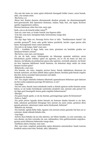 -Eta uste dut eman ere eman egiten dizkiotela harengatik beldur izanez, euren buruak,
aldiz, ziur somatu arren.
-Bai horixe. (c)
-Beraz hori ikusten duenean aberastasunak dauzkan gizonak, eta aberastasunengatik
herri-gorrotatzaile dela leporatzen diotenean, orduan, bada, hori, ene lagun, Kroisosi
eginiko iragarpenaren arabera,
Hermon harritsuan zehar ihesi doa, aurre egin
barik, ezta ez du lotsarik koldar izaten25.
-Izan ere, esan zuen, ez lezake lotsarik izan bigarren aldiz.
-Uste dut, esan nuen, harrapatua bada, heriotzaratua izango dela.
-Derrigor.
-Eta argi dago baita ere, buruzagi horixe bera ez dela "handitasunaren handiz" (d)
zerraldo geratzen26, beste asko goitik behera jaurtikirik, herriko organ jartzen dela
baino, buruzagitzatik tirano izaten amaiturik.
-Eta nola ez da izango, bada? esan zuen.
XVII. - Azalduko al dugu, bada, esan nuen, gizonaren eta honelako gizakia sor
daitekeen hiriaren zoriona?
-Bai horixe, esan zuen, azal dezagun.
-Ez ote du hark, ausaz, lehenengotan eta lehenengo egunetan aurkitzea suerta
lekizkiokeen guztiei irribarre egiten eta agurtzen, eta ez ote du tirano (e) dela ere
ukatzen, eta bakarka eta jendaurrean gauza asko agintzen, zorretatik askatzen, eta hiriari
eta bere inguruan dabiltzanei lurrak banatzen, eta denentzat abegi oneko eta otzan
denaren itxurak egiten?
-Beharrezko, esan zuen.
-Eta benetan, ene ustez, kanpoko arerioei buruz, batzuk adiskidetzen dituenean eta
besteak suntsitzen, eta haien aldetik bakea egiten denean, berehala gudu batzuk eragiten
ditu beti, herria zuzendari baten premian izan dadin.
-Bidezkoa da, benetan,
-567. Eta zergak ordainduz behartsu bihurturik egunerokoaren beharrean egon daitezen
eta bere aurka azpijanean gutxiago ibil daitezen, ez ote?
-Argi dago.
-Eta nire ustez, batzuk izaera askedunak izanik ez diotela agintzen utziko benetan susma
baleza, ez ote lezake horrelakoak suntsitzeko aitzakirik izan, arerioen esku jarriaz? Ez
ote dago guzti hauengatik tiranoa gudu eragiteko beharrizanean?
-Derrigor.
-Eta gauza hauek eginik, ez ote da, benetan, gorrotagarriago egiten (b) hiriarentzat?
-Nola ez, bada?
-Eta goian jartzen lagundu dioten batzuek eta boterean dauden batzuek ez ote dute,
bada, askatasun guztiarekin hitzegingo bere aurrean eta euren artean, gertatzen diren
gauzak gaitzetsiz, adoretsuen izatea suerta litezkeenek, behintzat?
-Bidezkoa da, benetan.
-Eta tiranoak, agindu behar badu, lagunen zein arerioen artean ganorako bat bera ere ez
uzteraino, denak aldendu beharko ditu.
-Argi dago.
-Zorrotz ikusi beharko du nor den adoretsu, nor bihotz handiko, (c) zein zentzudun, eta
zein aberats; eta hain zorioneko da, non, nahitanahiez, hiria garbitzerainoko azpijokoz,
guztion arerio bihurtzea beharrezko izango duen.
-Garbiketa ederra, benetan, esan zuen.
-Bai, esan nuen, osagileek gorputzekin egiten dutenaren osterantzekoa: hauek txarrena
kendurik onena uzten dute, besteak, aldiz, alderantziz.
 