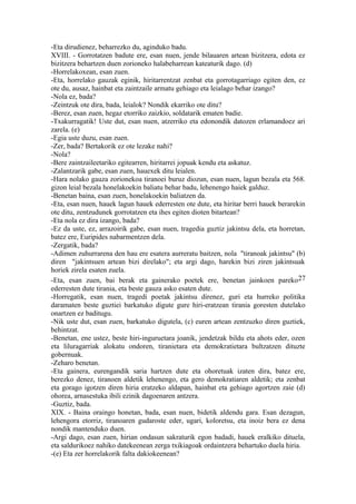 -Eta dirudienez, beharrezko du, aginduko badu.
XVIII. - Gorrotatzen badute ere, esan nuen, jende bilauaren artean bizitzera, edota ez
bizitzera behartzen duen zorioneko halabeharrean kateaturik dago. (d)
-Horrelakoxean, esan zuen.
-Eta, horrelako gauzak eginik, hiritarrentzat zenbat eta gorrotagarriago egiten den, ez
ote du, ausaz, hainbat eta zaintzaile armatu gehiago eta leialago behar izango?
-Nola ez, bada?
-Zeintzuk ote dira, bada, leialok? Nondik ekarriko ote ditu?
-Berez, esan zuen, hegaz etorriko zaizkio, soldatarik ematen badie.
-Txakurragatik! Uste dut, esan nuen, atzerriko eta edonondik datozen erlamandoez ari
zarela. (e)
-Egia uste duzu, esan zuen.
-Zer, bada? Bertakorik ez ote lezake nahi?
-Nola?
-Bere zaintzaileetariko egitearren, hiritarrei jopuak kendu eta askatuz.
-Zalantzarik gabe, esan zuen, hauexek ditu leialen.
-Hara nolako gauza zorionekoa tiranoei buruz diozun, esan nuen, lagun bezala eta 568.
gizon leial bezala honelakoekin baliatu behar badu, lehenengo haiek galduz.
-Benetan baina, esan zuen, honelakoekin baliatzen da.
-Eta, esan nuen, hauek lagun hauek ederresten ote dute, eta hiritar berri hauek berarekin
ote ditu, zentzudunek gorrotatzen eta ihes egiten dioten bitartean?
-Eta nola ez dira izango, bada?
-Ez da uste, ez, arrazoirik gabe, esan nuen, tragedia guztiz jakintsu dela, eta horretan,
batez ere, Euripides nabarmentzen dela.
-Zergatik, bada?
-Adimen zuhurrarena den hau ere esatera aurreratu baitzen, nola "tiranoak jakintsu" (b)
diren "jakintsuen artean bizi direlako"; eta argi dago, harekin bizi ziren jakintsuak
horiek zirela esaten zuela.
-Eta, esan zuen, bai berak eta gainerako poetek ere, benetan jainkoen pareko27
ederresten dute tirania, eta beste gauza asko esaten dute.
-Horregatik, esan nuen, tragedi poetak jakintsu direnez, guri eta hurreko politika
daramaten beste guztiei barkatuko digute gure hiri-eratzean tirania goresten dutelako
onartzen ez baditugu.
-Nik uste dut, esan zuen, barkatuko digutela, (c) euren artean zentzuzko diren guztiek,
behintzat.
-Benetan, ene ustez, beste hiri-inguruetara joanik, jendetzak bildu eta ahots eder, ozen
eta liluragarriak alokatu ondoren, tiranietara eta demokratietara bultzatzen dituzte
gobernuak.
-Zeharo benetan.
-Eta gainera, eurengandik saria hartzen dute eta ohoretuak izaten dira, batez ere,
berezko denez, tiranoen aldetik lehenengo, eta gero demokratiaren aldetik; eta zenbat
eta gorago igotzen diren hiria eratzeko aldapan, hainbat eta gehiago agortzen zaie (d)
ohorea, arnasestuka ibili ezinik dagoenaren antzera.
-Guztiz, bada.
XIX. - Baina oraingo honetan, bada, esan nuen, bidetik aldendu gara. Esan dezagun,
lehengora etorriz, tiranoaren gudaroste eder, ugari, koloretsu, eta inoiz bera ez dena
nondik mantenduko duen.
-Argi dago, esan zuen, hirian ondasun sakraturik egon badadi, hauek eralkiko dituela,
eta saldurikoez nahiko datekeenean zerga txikiagoak ordaintzera behartuko duela hiria.
-(e) Eta zer horrelakorik falta dakiokeenean?
 