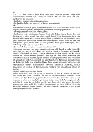 IX
571. I. - Gizon tiranikoa bera, bada, esan nuen, aztertzea geratzen zaigu; nola
demokratikotik aldatzen den, sorturikoan nolakoa den, eta zein eratan bizi den,
zoritxarreko ala zoriontsu.
-Bai, horixe geratzen zaigu ondino, esan zuen.
-Ba al dakizu, bada, esan nuen, zerk irrikatzen nauen oraindik?
-Zerk?
-Grinei buruzko arazoa; grinak nolakoak eta zenbat diren ez dut uste behar beste aztertu
dugunik; eta hori egin ezik, (b) egiten ari garen azterketa ilunago geratuko da.
-Ez ote gaude bada, esan zuen, ondino garaiz?
-Bai horixe; begira nahikerietan benetan ikusi nahi dudana, hauxe da eta. Uste dut
beharrezko ez diren atsegin eta grinen artetik batzuk legez kontrakoak direla; eta
baliteke, alde batetik, edozeinengan sortzea, baina bestetik legeen eta arrazoiaren bidez
grina hobeagoez menderatzen badira gizon batzuengandik zeharo aldentzen dira, edo
indargeturik, gutxi batzuk baino ez dira geratzen; beste gizon batzuengan, aldiz,
indartsuago eta (c) ugariago egiten dira.
-Eta zeintzuk dira, bada, esan zuen, aipatzen dituzunok?
-Ametsaren inguruan, esan nuen, iratzartzen direnak: alde batetik arimako beste alde
arrazoitsu, baketsu eta gainerakoen gain agintzen duena lo dagoenean, eta bestetik,
arimako alde basati eta ankerra, janariz edo edariz goraino aseturik jauzika hasten
denean, eta ametsa kanpora jaurtikiaz alde egin eta bere joerak asetzearen bila
dabilenean. Eta jakin badakizu, egoera horretan edozer egiten ausartzen dela, lotsakizun
eta zentzutasun guztietatik askaturik eta urrundurik balego bezala; inolako zalantzarik
ez dauka, uste badu, bere amarekin (d) zein beste edozein gizonezko, jainkozko, zein
aberezkorekin etzatera ahalegintzeko1, edozeinen odolarekin zikintzeko, inolako
janariri uko ez egiteko; hitz batean, inolako zorakeria zein lotsagabekeria atzean ez
uzteko.
-Egiarik handienak, esan zuen, diozuz.
-Baina, neure ustez, inor bere buruarekin osasuntsu eta neurriko denean eta bere alde
arrazoitsua bere baitan iratzarririk eta hitz eta burutapen ederrez elikaturik lotara
doanean, eta bera berekiko gogoetara heldu ondoren, bere irrikazko aldea (e) utzi
duenean, ez beharrik ez aserik, lo egin dezan, eta bere alde 572. hoberena, pozturik edo
goibeldurik, artega jar ez dadin, aitzitik, izan diren, diren eta izango direnetatik
ezagutzen ez duena, soilik, bera den bere hutsean aztertu eta ulertu nahi izan dezan; eta
bere alde kementsua berdin bareturik eta inoren kontrako haserrearekin bere gogoa
urduri jarri gabe, aitzitik, alde biok
 