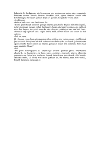 baketurik, lo dagikeenean, eta hirugarrena, non zentzumena sortzen den, zuzperturik
horrelaxe atseden hartzen duenean, badakizu jakin, egoera horretan lortzen dela
hobekien egia, eta orduan agertzen direla (b) gutxien, bidegabeko bezala, amets-
-ikuskizunak.
-Zeharo, bada, esan zuen, berdin uste dut.
-Baina, gauza hauek azaltzean gehiegi aldendu gara; hauxe da jakin nahi izan duguna,
nola bakoitzaren barruan zerbait beldurgarri, basati, eta legez kontrakoa den nahikeri
mota bat dagoen, eta guztiz neurriko uste ditugun gizakiengan ere, eta hori, bada,
ametsetan argi agertzen dela. Begira ezazu, bada, zerbait diodan uste duzun eta bat
zatozen.
-Bai, bat nator.
II. - Gogora ezazu, bada, gizon demokratikoa nolakoa zela esaten genuen 2. (c) Nonbait
jaio ondoren, diru-grinak bakarrik estimatzen eta beharrezko ez zirenak, jolaserako eta
apainkeriarako baino sortzen ez zirenak, gaitzesten zituen aita aurreztaile batek hazi
zuen umetatik. Ala zer?
-Bai.
-Eta gizon zuhurragoekin eta lehentxeago azaltzen genituen grinez beterikoekin
elkarturik, eta lasaikeriara eta haien izaera guztietara oldarturik, aitaren lukurreria
gorrotatzen du; baina bera hondatzen dutenek baino izaera hobea izanik, alde biotatik
erakarria izanik, (d) izaera bien artean geratzen da, eta neurriz, bada, uste duenez,
bietatik dastaturik, narrasa eta le-
 