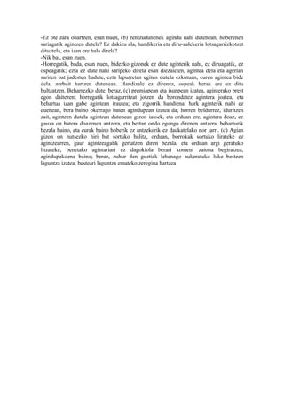 -Ez ote zara ohartzen, esan nuen, (b) zentzudunenek agindu nahi dutenean, hoberenen
sariagatik agintzen dutela? Ez dakizu ala, handikeria eta diru-zalekeria lotsagarrizkotzat
dituztela, eta izan ere hala direla?
-Nik bai, esan zuen.
-Horregatik, bada, esan nuen, bidezko gizonek ez dute aginterik nahi, ez diruagatik, ez
ospeagatik; ezta ez dute nahi saripeko direla esan diezaieten, agintea dela eta agerian
sariren bat jadesten badute, ezta lapurretan egiten dutela ezkutuan, euren agintea bide
dela, zerbait hartzen dutenean. Handizale ez direnez, ospeak berak ere ez ditu
bultzatzen. Beharrezko dute, beraz, (c) premiapean eta isunpean izatea, aginterako prest
egon daitezen; horregatik lotsagarritzat jotzen da borondatez agintera joatea, eta
behartua izan gabe agintean irautea; eta zigorrik handiena, hark aginterik nahi ez
duenean, bera baino okerrago baten agindupean izatea da; horren beldurrez, iduritzen
zait, agintzen dutela agintzen dutenean gizon iaioek, eta orduan ere, agintera doaz, ez
gauza on batera doazenen antzera, eta bertan ondo egongo direnen antzera, beharturik
bezala baino, eta eurak baino hoberik ez antzekorik ez daukatelako nor jarri. (d) Agian
gizon on hutsezko hiri bat sortuko balitz, orduan, borrokak sortuko lirateke ez
agintzearren, gaur agintzeagatik gertatzen diren bezala, eta orduan argi geratuko
litzateke, benetako agintariari ez dagokiola berari komeni zaiona begiratzea,
agindupekoena baino; beraz, zuhur den guztiak lehenago aukeratuko luke besteen
laguntza izatea, besteari laguntza emateko zeregina hartzea
 