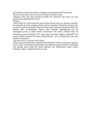 gez kontrako ez den bizitza darama, oligarkiko izatetik demokratiko3 bihurturik.
-Horixe zen eta izan ere da, esan zuen, horrelakoari buruzko eritzia.
-Dagizula, bada, esan nuen, honezkero honako hau zaharturik, bere semea ere, bere
garaian haren ekanduetan hazia dela.
-Badagit.
-Egizu, bada, bere aitari gertaturiko gauza berdin haiexek berari ere gertatzen zaizkiola,
eta eramaleek guztizko askatasun deitzen dioten edonolako lasaikeriara eramana dela,
(e) eta bere aitak eta gainerako etxekoek erdian dauden nahikeriei laguntzen dietela, eta
besteek, aldiz, osterantzekoei. Suposa ezazu, bestalde, beldurgarrizko azti eta
tiranogileok gaztea ez dutela bestela menderatuko uste izatean, alferrak diren eta
prestaturiko gauzen banatzaile 573. diren grinen buruzagi, hegadun erlamando 4 tzar
arteziaz halako maitemin bat ezarten diotela barnean... ala zer besterik dela uste duzu
honakoen maitemina?
-Nik neuk ezer ez, esan zuen, horixe baino.
-Beraz, gainerako grinak haren inguruan burrunba batean ibilirik, usain gozoz, gantzuz,
koroez, ardoz, eta horrelako lagunarteetan nasai dabiltzan atseginez beterik, erlamandoa
ezin gehiago handi egiten eta hazten dutenean, eta irrikamenaren eztena sartzen
diotenean, orduan, zorakerian babestu eta sutu
 