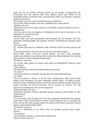 egiten da, (b) eta arimako buruzagi jartzen da, eta beregan onuragarritzat uste
direnetariko eritzi edo oraindik eratsu diren nahikera batzuk aurki balitza, hil eta
beragandik kanpora jaurtikitzen ditu, neurritasunetik garbitu eta ekarririko zorakeriaz
gainezka egin arteino.
-Bete-betean, esan zuen, gizon tiranikoaren sorrera azaldu duzu.
-Ez ote diote, bada horregatik, esan nuen, aspalditik Eros-i tirano deitzen?
-Baliteke, esan zuen.
-Mozkortiak ere ez ote du, bada, esan nuen, ene adiskide, tiranoaren jaiduraren bat? (c)
-Badauka, bai.
-Eta baita gizon zoroa eta artegatua ere ahalegintzen da eta uste du gizonetan ez ezik
jainkoetan ere agintzeko gai dela.
-Bai horixe, esan zuen.
-Gizona, bada, esan nuen, egin-egineko tirano bihurtzen da, ene harrigarri hori, bere
izaeragatik, bizimoduengatik, edo biongatik, mozkorti, maitemindu eta gozagaitz egiten
denean.
-Oso-osoan, bada.
III. - Honako gizon hau ere, dirudienez, bada, horrelaxe sortzen da; baina nola bizi ote
da?
-Ume-jokoetan bezala, esan zuen, hori ere (d) zeuk esan beharko didazu.
-Banoa bada, esatera, esan nuen. Horren ondoren, ene ustez, jaiak, oturuntzak,
ospakizunak, hetairak, eta antzeko guztiak etorriko dira, halakoen barruan Eros tiranoak
egoitza jarririk, arimako alde guztiak gobernatuz.
-Derrigorrez, esan zuen.
-Ez ote dira, bada, egunero eta gauero grina ugari eta beldurgarriak5 garatzen, gauza
asko eskatuz?
-Ugari, benetan.
-Eta eduki litezkeen etekinak berehalako batean eraltzen dira.
-Eta nola ez?
-Eta honen ondoren (e) maileguak eskatzea dator eta ondasunen hondamena.
-Zer, bada?
-Eta ezer geratzen ez denean, ez ote da, ausaz, derrigorrezko, habia batean bezala
dauden grina elkarganatu eta guztiz babestuak txilioka hastea; eta halako gizonek,
gainerako grinen eztenkadek bezala eta bereziki lantzari babesleen gisako beste grina
guztien zuzendari den Erosek erasoturik, miztoa zorroztea eta iruzurrez 574. edo
indarrez6 ken dakiokeenik nork zer duen begiratzea?
-Zalantzarik gabe, esan zuen.
-Beharrezko gertatzen da bada, edonondik gauzak eskuratzea edo larrialdi eta neke
handiak jasatea.
-Beharrezko.
-Ez ote da, bada, ausaz, beragan sortu berri diren atseginak aintzinakoak baino gehiago
izanik hauei bereak kentzen dizkieten bezala, honako gizakume hau ere, gazteago den
arren, aita eta ama baino gehiago izanik, bere partea honda baleza, gurasoena beretzat
banatuz, hauei berdin kenduko diela?
-Zer bestela? esan zuen.
-Eta utz ez badiezaiote, ez ote liteke, ausaz, (b) ahalegin, gurasoei iruzur eginik,
ebasten?
-Era guztietara.
-Eta ezin baleza, ondoren, ez ote liezaieke indarrez ken?
-Baietz uste dut, esan zuen.
 