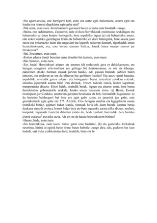-Eta agure-atsoak, ene harrigarri hori, eutsi eta aurre egin baliezaiote, atzera egin ote
lezake eta tiranoei dagokiena egin gabe utzi?
-Nik neuk, esan zuen, horrelakoaren gurasoei buruz ez nuke uste handirik izango.
-Baina, ene Adeimantos, Zeusarren, uste al duzu horrelakoak oraintsuko neskalagun eta
beharrezko ez duen hetaira batengatik, bere aspaldiko lagun (c) eta beharrezko amari,
edo azken orduko gaztelagun lirain eta beharrezko ez duen batengatik, bere sasoia joan
zaion eta beharrezko duen aita nagusiari eta lagunik zaharren duenari, zigorkadak eman
liezaizkiokeenik, eta, etxe berera eraman balitza, hauek haien menpe morroi jar
litzakeenik?
-Bai, Zeusarren, esan zuen.
-Zorion ederra dirudi benetan seme tiraniko bat izateak, esan nuen.
-Bai, benetan, esan zuen.
-Zer, bada? Honelakoari aitaren eta amaren (d) ondasunik gera ez dakiokeenean, eta
beragan atseginen erle-multzoa are gehiago bil dakiokeenean, ez ote da lehengo,
edozeinen etxeko horman eskuak jartzen hasiko, edo gauean berandu dabilen baten
jantzian, eta ondoren ez ote da elizaren bat garbitzen hasiko? Eta arazo guzti hauetan,
aspalditik, umetatik gauza ederrei eta lotsagarriei buruz zuzentzat zeuzkan eritziak,
oraintsu joputzatik askatu berri izan direnek, Erosen babesle izanik, honen laguntzaz
menperatuko dituzte. Eritzi haiek, oraindik berak, legeen eta aitaren pean, bere burua
demokratiaz gobernaturik zeukala, lotako amets banatuak ziren. (e) Baina, Erosek
tiraniapean jarri orduko, ametsetan gutxitan bezalakoa da beti, iratzarririk dagoenean: ez
du heriotza beldurgarri bat bera ere egin gabe uzten, ez janaririk jan gabe, ezta
gaiztakeriarik egin gabe ere 575. Aitzitik, Eros beragan anarkia eta legegabezia osoan
tiranikoki biziaz, agintari bakar izanik, tiranoak hiria ohi duen bezala darama berau
daukana ausardi orotara, honen bidez bera eta bere inguruko zarata elika ditzan: zenbait,
kanpotik, lagunarte txarretik datorren zarata da, beste zenbait, barrendik, bere baitako
joerek askatua7 eta aske utzia. Ala ez ote da hauxe honelakoaren bizitza?
-Hauxe, bada, esan zuen.
-Eta horrelakoak, esan nuen, hirian gutxi izan badaitez, (b) eta gainerako hirikideak
neurritsu, hiritik at eginik beste tirano baten babesle izango dira, edo, guduren bat izan
badadi, sari truke zerbitzatuko dute; bestalde, bake eta la-
 