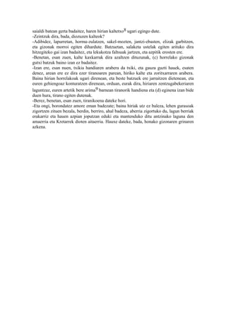 saialdi batean gerta badaitez, haren hirian kaltetxo8 ugari egingo dute.
-Zeintzuk dira, bada, diozuzen kalteok?
-Adibidez, lapurretan, horma-zulatzen, sakel-mozten, jantzi-ebasten, elizak garbitzen,
eta gizonak morroi egiten dihardute. Batzuetan, salaketa ustelak egiten arituko dira
hitzegiteko gai izan badaitez, eta lekukotza faltsuak jartzen, eta azpitik erosten ere.
-Benetan, esan zuen, kalte kaxkarrak dira azaltzen dituzunak, (c) horrelako gizonak
gutxi batzuk baino izan ez badaitez.
-Izan ere, esan nuen, txikia handiaren arabera da txiki, eta gauza guzti hauek, esaten
denez, arean ere ez dira ezer tiranoaren parean, hiriko kalte eta zoritxarraren arabera.
Baina hirian horrelakoak ugari direnean, eta beste batzuek ere jarraitzen dietenean, eta
euren gehiengoaz konturatzen direnean, orduan, eurak dira, hiriaren zentzugabekeriaren
laguntzaz, euren artetik bere arima9 barnean tiranorik handiena eta (d) eginena izan bide
duen hura, tirano egiten dutenak.
-Berez, benetan, esan zuen, tiranikoena dateke hori.
-Eta ongi, borondatez amore eman badezate; baina hiriak utz ez baleza, lehen gurasoak
zigortzen zituen bezala, berdin, berriro, ahal badeza, aberria zigortuko du, lagun berriak
erakarriz eta hauen azpian joputzan eduki eta mantenduko ditu antzinako laguna den
amaerria eta Kretarrek dioten aitaerria. Hauxe dateke, bada, honako gizonaren grinaren
azkena.
 