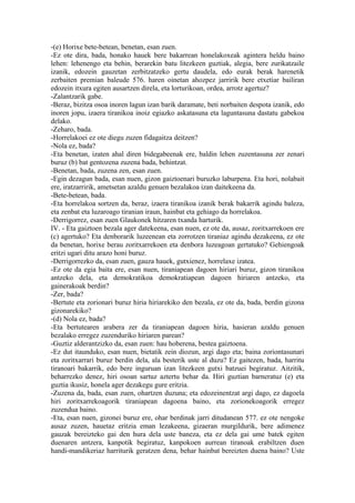-(e) Horixe bete-betean, benetan, esan zuen.
-Ez ote dira, bada, honako hauek bere bakarrean honelakoxeak agintera heldu baino
lehen: lehenengo eta behin, berarekin batu litezkeen guztiak, alegia, bere zurikatzaile
izanik, edozein gauzetan zerbitzatzeko gertu daudela, edo eurak berak harenetik
zerbaiten premian baleude 576. haren oinetan ahozpez jarririk bere etxetiar bailiran
edozein itxura egiten ausartzen direla, eta lorturikoan, ordea, arrotz agertuz?
-Zalantzarik gabe.
-Beraz, bizitza osoa inoren lagun izan barik daramate, beti norbaiten despota izanik, edo
inoren jopu, izaera tiranikoa inoiz egiazko askatasuna eta laguntasuna dastatu gabekoa
delako.
-Zeharo, bada.
-Horrelakoei ez ote diegu zuzen fidagaitza deitzen?
-Nola ez, bada?
-Eta benetan, izaten ahal diren bidegabeenak ere, baldin lehen zuzentasuna zer zenari
buruz (b) bat gentozena zuzena bada, behintzat.
-Benetan, bada, zuzena zen, esan zuen.
-Egin dezagun bada, esan nuen, gizon gaiztoenari buruzko laburpena. Eta hori, nolabait
ere, iratzarririk, ametsetan azaldu genuen bezalakoa izan daitekeena da.
-Bete-betean, bada.
-Eta horrelakoa sortzen da, beraz, izaera tiranikoa izanik berak bakarrik agindu baleza,
eta zenbat eta luzaroago tiranian iraun, hainbat eta gehiago da horrelakoa.
-Derrigorrez, esan zuen Glaukonek hitzaren txanda harturik.
IV. - Eta gaiztoen bezala ager datekeena, esan nuen, ez ote da, ausaz, zoritxarrekoen ere
(c) agertuko? Eta denborarik luzeenean eta zorrotzen tiraniaz agindu dezakeena, ez ote
da benetan, horixe berau zoritxarrekoen eta denbora luzeagoan gertatuko? Gehiengoak
eritzi ugari ditu arazo honi buruz.
-Derrigorrezko da, esan zuen, gauza hauek, gutxienez, horrelaxe izatea.
-Ez ote da egia baita ere, esan nuen, tiraniapean dagoen hiriari buruz, gizon tiranikoa
antzeko dela, eta demokratikoa demokratiapean dagoen hiriaren antzeko, eta
gainerakoak berdin?
-Zer, bada?
-Bertute eta zorionari buruz hiria hiriarekiko den bezala, ez ote da, bada, berdin gizona
gizonarekiko?
-(d) Nola ez, bada?
-Eta bertutearen arabera zer da tiraniapean dagoen hiria, hasieran azaldu genuen
bezalako erregez zuzenduriko hiriaren parean?
-Guztiz alderantzizko da, esan zuen: hau hoberena, bestea gaiztoena.
-Ez dut itaunduko, esan nuen, bietatik zein diozun, argi dago eta; baina zoriontasunari
eta zoritxarrari buruz berdin dela, ala besterik uste al duzu? Ez gaitezen, bada, harritu
tiranoari bakarrik, edo bere inguruan izan litezkeen gutxi batzuei begiratuz. Aitzitik,
beharrezko denez, hiri osoan sartuz aztertu behar da. Hiri guztian barneratuz (e) eta
guztia ikusiz, honela ager dezakegu gure eritzia.
-Zuzena da, bada, esan zuen, ohartzen duzuna; eta edozeinentzat argi dago, ez dagoela
hiri zoritxarrekoagorik tiraniapean dagoena baino, eta zorionekoagorik erregez
zuzendua baino.
-Eta, esan nuen, gizonei buruz ere, ohar berdinak jarri ditudanean 577. ez ote nengoke
ausaz zuzen, hauetaz eritzia eman lezakeena, gizaeran murgildurik, bere adimenez
gauzak bereizteko gai den hura dela uste baneza, eta ez dela gai ume batek egiten
duenaren antzera, kanpotik begiratuz, kanpokoen aurrean tiranoak erabiltzen duen
handi-mandikeriaz harriturik geratzen dena, behar hainbat bereizten duena baino? Uste
 