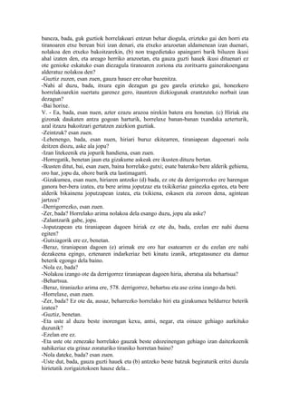 baneza, bada, guk guztiok horrelakoari entzun behar diogula, erizteko gai den horri eta
tiranoaren etxe berean bizi izan denari, eta etxeko arazoetan aldamenean izan duenari,
nolakoa den etxeko bakoitzarekin, (b) non tragedietako apaingarri barik biluzen ikusi
ahal izaten den, eta areago herriko arazoetan, eta gauza guzti hauek ikusi dituenari ez
ote genioke eskatuko esan diezagula tiranoaren zoriona eta zoritxarra gainerakoengana
alderatuz nolakoa den?
-Guztiz zuzen, esan zuen, gauza hauez ere ohar bazenitza.
-Nahi al duzu, bada, itxura egin dezagun gu geu garela erizteko gai, honezkero
horrelakoarekin suertatu garenez gero, itauntzen dizkiogunak erantzuteko norbait izan
dezagun?
-Bai horixe.
V. - Ea, bada, esan nuen, azter ezazu arazoa nirekin batera era honetan. (c) Hiriak eta
gizonak daukaten antza gogoan harturik, horrelaxe banan-banan txandaka azterturik,
azal itzazu bakoitzari gertatzen zaizkion guztiak.
-Zeintzuk? esan zuen.
-Lehenengo, bada, esan nuen, hiriari buruz ekitearren, tiraniapean dagoenari nola
deitzen diozu, aske ala jopu?
-Izan litekeenik eta jopurik handiena, esan zuen.
-Horregatik, benetan jaun eta gizakume askeak ere ikusten dituzu bertan.
-Ikusten ditut, bai, esan zuen, baina horrelako gutxi; esate baterako bere alderik gehiena,
oro har, jopu da, ohore barik eta lastimagarri.
-Gizakumea, esan nuen, hiriaren antzeko (d) bada, ez ote da derrigorrezko ere harengan
ganora ber-bera izatea, eta bere arima joputzaz eta txikikeriaz gainezka egotea, eta bere
alderik bikainena joputzapean izatea, eta txikiena, eskasen eta zoroen dena, agintean
jartzea?
-Derrigorrezko, esan zuen.
-Zer, bada? Horrelako arima nolakoa dela esango duzu, jopu ala aske?
-Zalantzarik gabe, jopu.
-Joputzapean eta tiraniapean dagoen hiriak ez ote du, bada, ezelan ere nahi duena
egiten?
-Gutxiagorik ere ez, benetan.
-Beraz, tiraniapean dagoen (e) arimak ere oro har esatearren ez du ezelan ere nahi
dezakeena egingo, eztenaren indarkeriaz beti kinatu izanik, artegatasunez eta damuz
beterik egongo dela baino.
-Nola ez, bada?
-Nolakoa izango ote da derrigorrez tiraniapean dagoen hiria, aberatsa ala behartsua?
-Behartsua.
-Beraz, tiraniazko arima ere, 578. derrigorrez, behartsu eta ase ezina izango da beti.
-Horrelaxe, esan zuen.
-Zer, bada? Ez ote da, ausaz, beharrezko horrelako hiri eta gizakumea beldurrez beterik
izatea?
-Guztiz, benetan.
-Eta uste al duzu beste inorengan kexu, antsi, negar, eta oinaze gehiago aurkituko
duzunik?
-Ezelan ere ez.
-Eta uste ote zenezake horrelako gauzak beste edozeinengan gehiago izan daitezkeenik
nahikeriaz eta grinaz zoraturiko tiraniko horretan baino?
-Nola dateke, bada? esan zuen.
-Uste dut, bada, gauza guzti hauek eta (b) antzeko beste batzuk begiraturik eritzi duzula
hirietatik zorigaiztokoen hauxe dela...
 