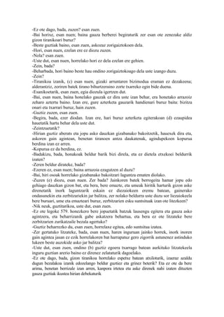 -Ez ote dago, bada, zuzen? esan zuen.
-Bai horixe, esan nuen; baina gauza berberei begiraturik zer esan ote zenezake aldiz
gizon tiranikoari buruz?
-Beste guztiak baino, esan zuen, askozaz zorigaiztokoen dela.
-Hori, esan nuen, ezelan ere ez diozu zuzen.
-Nola? esan zuen.
-Uste dut, esan nuen, horrelako hori ez dela ezelan ere gehien.
-Zein, bada?
-Beharbada, hori baino beste hau ondino zorigaiztokoago dela uste izango duzu.
-Zein?
-Tiranikoa izanik, (c) esan nuen, gizaki arruntaren bizimodua eraman ez dezakeena;
alderantziz, zoriren batek tirano bihurtzeraino zorte txarreko egin bide duena.
-Esanikoetarik, esan zuen, egia diozula igertzen dut.
-Bai, esan nuen, baina honelako gauzak ez dira uste izan behar, era honetako arrazoiz
zeharo aztertu baino. Izan ere, gure azterketa gauzarik handienari buruz baita: bizitza
onari eta txarrari buruz, hain zuzen.
-Guztiz zuzen, esan zuen.
-Begira, bada, ezer diodan. Izan ere, hari buruz azterketa egiterakoan (d) ezaupidea
hauetatik hartu behar dela uste dut.
-Zeintzuetatik?
-Hirian guztiz aberats eta jopu asko dauzkan gizabanako bakoitzetik, hauexek dira eta,
askoren gain agintean, benetan tiranoen antza daukatenak, agindupekoen kopurua
berdina izan ez arren.
-Kopurua ez da berdina, ez.
-Badakizu, bada, honakoak beldur barik bizi direla, eta ez dietela etxekoei beldurrik
izaten?
-Zeren beldur dirateke, bada?
-Ezeren ez, esan nuen; baina arrazoia ezagutzen al duzu?
-Bai, hiri osoak horrelako gizabanako bakoitzari laguntza ematen diolako.
-Zuzen (e) diozu, esan nuen. Zer bada? Jainkoren batek berrogeita hamar jopu edo
gehiago dauzkan gizon bat, eta bera, bere emazte, eta umeak hiritik harturik gizon aske
direnetatik inork laguntzarik eskain ez diezaiokeen eremu batean, gainerako
ondasunekin eta zerbitzariekin jar balitza, zer nolako beldurra uste duzu sor liezaiokeela
bere buruari, ume eta emazteari buruz, zerbitzarien esku suntsituak izan ote litezkeen?
-Nik neuk, guztitarikoa, uste dut, esan zuen.
-Ez ote legoke 579. honezkero bere jopuetatik batzuk lausengu egitera eta gauza asko
agintzera, eta beharrizanik gabe askatzera behartua, eta bera ez ote litzateke bere
zerbitzarien zurikatzaile bezala agertuko?
-Guztiz beharrezko du, esan zuen, horrelaxe egitea, edo suntsitua izatea.
-Zer gertatuko litzateke, bada, esan nuen, haren inguruan jainko horrek, inork inoren
gain agintea jasan ez ezik horrelakoren bat harrapatuz gero zigorrik astunenez astinduko
lukeen beste auzokide asko jar balitza?
-Uste dut, esan zuen, ondino (b) guztiz egoera txarrago batean aurkituko litzatekeela
inguru guztian arerio baino ez direnez zelataturik dagoelako.
-Ez ote dago, bada, gizon tiranikoa horrelako espetxe batean atxiloturik, izaeraz azaldu
dugun bezalakoa izanik edozelango beldur guztiez eta grinez beterik? Eta ez ote da bere
arima, benetan berrizale izan arren, kanpora irtetea eta aske direnek nahi izaten dituzten
gauza guztiak ikustea hirian debekaturik
 