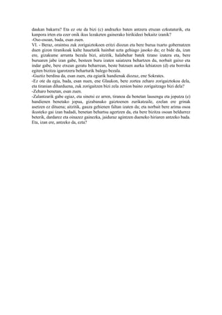 daukan bakarra? Eta ez ote da bizi (c) andrazko baten antzera etxean ezkutaturik, eta
kanpora irten eta ezer onik ikus lezaketen gainerako hirikideei bekaitz izanik?
-Oso-osoan, bada, esan zuen.
VI. - Beraz, oraintsu zuk zorigaiztokoen eritzi diozun eta bere burua txarto gobernatzen
duen gizon tiranikoak kalte hauetatik hainbat uzta gehiago jasoko du; ez bide da, izan
ere, gizakume arrunta bezala bizi, aitzitik, halabehar batek tirano izatera eta, bere
buruaren jabe izan gabe, besteen buru izaten saiatzera behartzen du, norbait gaixo eta
indar gabe, bere etxean geratu beharrean, beste batzuen aurka lehiatzen (d) eta borroka
egiten bizitza igarotzera beharturik balego bezala.
-Guztiz berdina da, esan zuen, eta egiarik handienak diozuz, ene Sokrates.
-Ez ote da egia, bada, esan nuen, ene Glaukon, bere zortea zeharo zorigaiztokoa dela,
eta tiranian diharduena, zuk zorigaitzen bizi zela zenion baino zorigaitzago bizi dela?
-Zeharo benetan, esan zuen.
-Zalantzarik gabe egiaz, eta sinetsi ez arren, tiranoa da benetan lausengu eta joputza (e)
handienen benetako jopua, gizabanako gaiztoenen zurikatzaile, ezelan ere grinak
asetzen ez dituena; aitzitik, gauza gehienen faltan izaten da; eta norbait bere arima osoa
ikusteko gai izan badadi, benetan behartsu agertzen da, eta bere bizitza osoan beldurrez
beterik, dardarez eta oinazez gainezka, jaiduraz agintzen dueneko hiriaren antzeko bada.
Eta, izan ere, antzeko da, ezta?
 