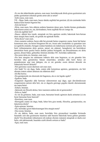 -Ez ote dut aldarrikatuko gainera, esan nuen, horrelakoxeak direla gizon guztientzat zein
jainko guztientzat ezkutuan geratu arren edo ez arren?
-Gehi ezazu, esan zuen.
VII. - Bego, bada, esan nuen, hauxe dateke argibide bat guretzat, (d) eta ezertarako balio
badeza hona hemen bigarren bat.
-Zein da berau?
-Hiria, esan nuen, hiru alderen arabera banatzen denez gero, berdin hirutan gizabanako
bakoitzaren arima ere, eta, deritzadanez, beste argibide bat ere izango da.
-Zein da argibide hori?
-Hauxe: aldeok hiru izanik, atseginak ere hiru agertzen zaizkit, bakoitzak bere-berean
duen atsegin bana izanik, eta grinak eta aginteak berdin.
-Nola diozu? esan zuen.
-Gure esanaren arabera, bazen alde bat gizonak hartaz ezagutzen zuena, beste bat hartaz
kementzen zena, eta bazen hirugarren bat ere, itxura asko zeuzkalako ez geneukan izen
(e) egokirik emateko; beragan zeukan handiena eta indartsuena izentzat jarri genion. Eta
horri irrikamenarena deitu genion, jateari eta edateari, haragikeriei eta horrelakoei
darraizkien beste guztiei buruz daukan jaidura biziagatik; eta diruzaletasuna ere deitu
genion, diruen bidez, gehienbat, betetzen direlako 581. horrelako nahikeriak.
-Eta zuzen deitu ere, benetan, esan zuen.
-Eta bere atsegina eta zaletasuna irabazia dela esan begeneza, ez ote ginateke hitz
horrekin leku garrantzitsu batean oinarrituko, arimako alde horri buruz ari
ginatekeenean argi izan dakigun, eta ez ote genioke zuzen deitzen diruzale eta
irabazizale berorri deiturik?
-Niri gutxienez zuzen iduritzen zait esan zuen.
-Zer bada? Ez ote dugu, bada, esaten alde kementsua agintera, garaipenera, eta beti
ohoratu izatera zeharo abiatzen eta oldartzen dela?
-(b) Bai horixe.
-Eta garaipenzale eta ohorezale dei bageneza, ala ez ote legoke egoki?
-Egokien, bada.
-Ezagutzen duguneko alde horrezaz edonorentzat argi dago, egia den-denekoxean
ezagutzearren jartzen dela beti, eta ez dagoela gutxiago gogoko duenik aberastasunak
eta ospea baino.
-Zeharo, benetan.
-Jakinzale eta filosofo deituz, bere izaeraren arabera dei al geniezaioke?
-Nola ez, bada?
-Ez ote da gertatzen, bada, esan nuen, batzuetan honek agintzen duela arimetan (c) eta
beste batzuetan beste haiexek?
-Horrelaxe, esan zuen.
-Horregatik esaten ote dugu, bada, lehen hiru giza motak, filosofoa, garaipenzalea, eta
lukurreroa direla?
-Egin-eginean, benetan.
-Eta, horrelako gizon bakoitzarengan hiru atsegin-mota?
-Oso-osoan, benetan.
-Ez ote dakizu, bada, esan nuen, horrelako hiru gizonezkoei txandaka bizimodu
hauetatik zein den gozatsuena itauntzea nahi bazenio bakoitzak berea gehien goratuko
duela? Eta diruzaleak irabaztearen (d) ondoan ohoratu izatearen atseginak ez duela ezer
balio, edo jakitearenak, hauetako ezerk dirurik sortzen ez badu?
-Egia, esan zuen.
 