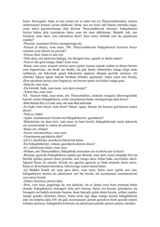 baino. Horregatik, bada, ni neu ezelan ere ez nator bat (e) Thrasymakhosekin, zuzena
indartsuenari komeni zaiona delakoan; baina, hau ere beste aldi batean aztertuko dugu;
orain askoz garrantzitsuago dela deritzat Thrasymakhosek dioenari, bidegabearen
bizitza hobea dela zuzenarena baino esan eta esan dabilenean. Bietatik zuk, ene
Glaukon, esan nuen, zein aukeratzen duzu? Zure ustez, bietatik zein da egiazkoena
esateko?
-Niretzat, zuzenaren bizitza onuragarriago da.
-Entzun al dituzu, esan nuen, 348. Thrasymakhosek bidegabearen bizitzari buruz
oraintsu esan dituen on guztiak?
-Entzun ditut, baina ez nau etsi.
-Nahi duzu, era aurkitzen badugu, etsi dezagun bera, egiarik ez duela esaten?
-Nola ez dut gura izango, bada? Esan zuen.
-Baina, esan nuen, arrazoiz arrazoi aurre eginez zuzena izateak zenbat on dituen berriro
esan bageniezaio, eta berak ere berdin, eta guk berari, beharrezko izango dugu onak
zenbatzea, eta bakoitzak gauza bakoitzean aipatzen ditugun guztiak neurtzea, (b)
ebatziko lukeen epaile batzuk berehala beharko genituzke; baina orain arte bezala,
elkar-akorduan jarriaz azter bageneza, era berean epaile eta hizlari izango gara.
-Hala da, esan zuen.
-Eta bietatik, bada, esan nuen, zein duzu atsegin?
-Azken hau, esan zuen.
XX. -Goazen bada, esan nuen, ene Thrasymakhos, erantzun iezaguzu lehenengoetatik
hasirik; osoko bidegabekeria, osoko zuzentasuna baino onuragarriago dela diozu?
-Bete-betean diot, (c) esan zuen, eta esan ditut arrazoiak.
-Ea bada, horri buruz, nola diozu? Batari, agian, bertute eta besteari gaiztakeria esaten
diozu?
-Nola ez, bada?
-Agian, zuzentasunari bertute eta bidegabekeriari, gaiztakeria?
-Bidezkotzat ote duzu hori, esan zuen, on huts horrek, bidegabekeriak onura dakarrela
eta zuzentasunak ez esaten ari naizenean?
-Baina zer, orduan?
-Guztiz osterantzizkoa, esan zuen.
-Zuzentasuna gaiztakeria dela?
-(d) Ez, berebiziko inozokeria bikain bat baino.
-Eta bidegabekeriari, orduan, gaiztakeria deitzen diozu?
-Ez, zuhurtasuna baino, esan zuen.
-Orduan, ene Thrasymakhos, bidegabeak zentzudun eta on direla uste al duzu?
-Benetan, guztizko bidegabekeria egiteko gai direnak, esan zuen, euren menpeko hiri eta
herriak egiteko gaituen diren gizonak; uste izango duzu, behar bada, lau-txikiko sakel-
lapurrei buruz ari naizela. Horrek ere agerian agertzen ez bada onurarik ekarri arren,
baina ez da kontutan hartzekoa, lehentxoago esaten nuena baino.
-(e) Badakit honek zer esan gura duen, esan nuen, baina zurtz eginik utzi nau,
bidegabekeria bertute eta jakintzaren zati bat bezala, eta zuzentasuna osterantzekoan
zure jartze horrek.
-Zeharo horrelaxe jartzen ditut.
-Hori, esan nuen, gogorrago da, ene adiskide, eta ez dauka erraz horri erantzun behar
dionak; bidegabekeria onuragarri dela jarri bazenu, baina, era berean, gaiztakeria eta
lotsagarri ere badela aitortuko bazenu, beste batzuek egiten duten bezala, zerbait esateko
izango genuke ohizkoari ekinez; baina orain argi dago esango duzula bidegabekeria
eder eta indartsu dela 349. eta guk zuzentasunari jartzen genizkion beste guztiak erantsi
beharko dizkiozu, bidegabekeria bertute eta jakintzaren pareko jartzen ausartu zarelako.
 