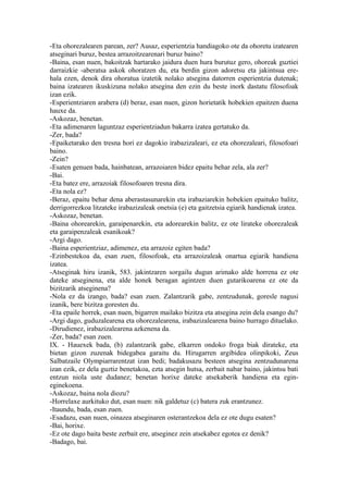 -Eta ohorezalearen parean, zer? Ausaz, esperientzia handiagoko ote da ohoretu izatearen
atseginari buruz, bestea arrazoitzearenari buruz baino?
-Baina, esan nuen, bakoitzak hartarako jaidura duen hura burutuz gero, ohoreak guztiei
darraizkie -aberatsa askok ohoratzen du, eta berdin gizon adoretsu eta jakintsua ere-
hala ezen, denok dira ohoratua izatetik nolako atsegina datorren esperientzia dutenak;
baina izatearen ikuskizuna nolako atsegina den ezin du beste inork dastatu filosofoak
izan ezik.
-Esperientziaren arabera (d) beraz, esan nuen, gizon horietatik hobekien epaitzen duena
hauxe da.
-Askozaz, benetan.
-Eta adimenaren laguntzaz esperientziadun bakarra izatea gertatuko da.
-Zer, bada?
-Epaiketarako den tresna hori ez dagokio irabazizaleari, ez eta ohorezaleari, filosofoari
baino.
-Zein?
-Esaten genuen bada, hainbatean, arrazoiaren bidez epaitu behar zela, ala zer?
-Bai.
-Eta batez ere, arrazoiak filosofoaren tresna dira.
-Eta nola ez?
-Beraz, epaitu behar dena aberastasunarekin eta irabaziarekin hobekien epaituko balitz,
derrigorrezkoa litzateke irabazizaleak onetsia (e) eta gaitzetsia egiarik handienak izatea.
-Askozaz, benetan.
-Baina ohorearekin, garaipenarekin, eta adorearekin balitz, ez ote lirateke ohorezaleak
eta garaipenzaleak esanikoak?
-Argi dago.
-Baina esperientziaz, adimenez, eta arrazoiz egiten bada?
-Ezinbestekoa da, esan zuen, filosofoak, eta arrazoizaleak onartua egiarik handiena
izatea.
-Atseginak hiru izanik, 583. jakintzaren sorgailu dugun arimako alde horrena ez ote
dateke atseginena, eta alde honek beragan agintzen duen gutarikoarena ez ote da
bizitzarik atseginena?
-Nola ez da izango, bada? esan zuen. Zalantzarik gabe, zentzudunak, goresle nagusi
izanik, bere bizitza goresten du.
-Eta epaile horrek, esan nuen, bigarren mailako bizitza eta atsegina zein dela esango du?
-Argi dago, guduzalearena eta ohorezalearena, irabazizalearena baino hurrago dituelako.
-Dirudienez, irabazizalearena azkenena da.
-Zer, bada? esan zuen.
IX. - Hauexek bada, (b) zalantzarik gabe, elkarren ondoko froga biak dirateke, eta
bietan gizon zuzenak bidegabea garaitu du. Hirugarren argibidea olinpikoki, Zeus
Salbatzaile Olympiarrarentzat izan bedi; badakusazu besteen atsegina zentzudunarena
izan ezik, ez dela guztiz benetakoa, ezta atsegin hutsa, zerbait nabar baino, jakintsu bati
entzun niola uste dudanez; benetan horixe dateke atsekaberik handiena eta egin-
eginekoena.
-Askozaz, baina nola diozu?
-Horrelaxe aurkituko dut, esan nuen: nik galdetuz (c) batera zuk erantzunez.
-Itaundu, bada, esan zuen.
-Esadazu, esan nuen, oinazea atseginaren osterantzekoa dela ez ote dugu esaten?
-Bai, horixe.
-Ez ote dago baita beste zerbait ere, atseginez zein atsekabez egotea ez denik?
-Badago, bai.
 