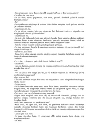 -Bion artean eurei buruz dagoen barealdi antzeko bat? Ala ez dela horrela, diozu?
-Horrelaxe da, esan zuen.
-Ez ote duzu, ausaz, gogoratzen, esan nuen, gaixorik daudenek gaixorik dauden
bitartean diotena?
-Zer?
-Ez dagoela ezer atseginagorik osasuna izatea baino, atseginen denik gaixotu aurretik
(d) konturatu ez arren.
-Gogoratzen dut, bai.
-Ez ote diozu entzuten baita ere, oinazeren bat daukanari esaten ez dagoela ezer
atseginagorik oinazea gelditzea baino?
-Entzuten dut, bai.
-Eta uste dut badakizula baita ere, gizonek honako beste egoera askotan aurkitzen
direnean, hauen artean, oinazetan daudenean, gauzarik atseginena bezala, minik ez
izatea eta minetako barealdia goresten dutela, eta ez atseginetan izatea.
-Baliteke orduan barealdi hori atsegin eta guragarri gertatzea.
-Eta inor atseginean dagoelarik, esan nuen, amaitzen zaionean (e) atsegin-barealdi hori
mingarritzat izango du.
-Berdin bai, esan zuen.
-Beraz, bion artean dagoela oraintsu aipatzen genuen barealdia, beharbada, gauza biak
izango da: oinazea eta atsegina.
-Badirudi.
-Eta ez bata ez bestea ez bada, ahalezko ote da biak izatea10?
-Ez dut uste.
-Gainera, benetan, ariman atsegina eta oinazea gertatzen direnean, biak higidura baten
antzeko dira, ala ez?
-Bai.
-584. Eta oinaze zein atsegin ez dena, ez ote da bada barealdia, eta lehentxeago ez ote
zen bion tarteko agertzen?
-Agertzen zen, bai.
-Oinazerik ez izatea atsegin dela ustea, eta atseginean ez izatea mingarri dela nola egon
litezke zuzen?
-Ezelan ere ez.
-Ez da beraz horrelaxe, esan nuen, antza duela baino; barealdiak oinazearen ondoan
atsegin dirudi, eta atseginaren ondoan oinaze; eta atseginaren egiari buruz, ez dago
itxura horietan ezer zentzuzkorik, sorginkeriaren bat baino.
-Gutxienez, esan zuen, hala erakusten du arrazoiak.
-Begira bada atseginei, esan nuen, (b) ez oinazeetatik datozenei, gehiago uste ez
dezazun atsegina oinazerik eza, eta oinazea atseginik eza, oraingo honetan hori
horrelaxe denik.
-Nola, bada, esan zuen, eta nolakoaz ari zara?
-Asko, bada, eta ugari dira, esan nuen, eta gehienbat aurkituko dituzu usaimenen
inguruko atseginak kontutan hartu nahi badituzu: bat-batean sortzen dira horiek
ikaragarrizko bizitasunez, aurrez oinazerik izan barik, eta pausatzen direnean ere ez dute
oinazerik uzten.
-Guztiz egia, esan zuen.
-Ez dugu sinetsiko, bada, (c) oinazearen alde egitea atsegin hutsa denik, ezta
atseginarena oinaze.
-Ez, bada.
 