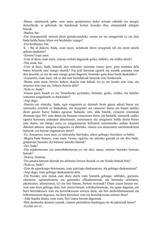 -Baina, zalantzarik gabe, esan nuen, gorputzaren bidez ariman zabaldu eta atsegin
deiturikoak, ia gehienak eta handienak horien itxurako dira, oinazeetatik aldegite
batzuk.
-Badira, bai.
-Eta itxaropenetik sortzen diren gertakizunekiko susmo on eta mingarriak ez ote dira
bada heldu baino lehen era berdineko izango?
-Era berdineko, bai.
X. - Ba al dakizu, bada, esan nuen, nolakoak diren atseginok (d) eta zeren antzik
gehien daukaten?
-Zerena? esan zuen.
-Uste al duzu, esan nuen, izaeran zerbait dagoenik goiko, beheko, eta erdiko denik?
-Nik neuk, bai.
-Uste al duzu, bada, behetik inor erdiraino eramana izanez gero, gora eramana dela
baino besterik uste izango duenik? Eta erdi horretan egonik eta nondik eramana izan
den ikusirik, ez ote du uste izango goian dagoela, benetako goia ikusi barik daukalako?
-Zeusarren, esan zuen, nik ez dut uste horrelakoak besterik eritz lezakeenik.
-Baina, esan nuen, berriro behera ekarria izan baledi, (e) ez ote lezake uste izan, eta
arrazoiz uste izan ere, behera ekarria dela?
-Nola ez, bada?
-Gauza guzti hauek ez ote litzaizkioke gertatuko, benetan, goiko, erdiko, eta beheko
izatearen ezagutzarik ez daukalako?
-Argi dago.
-Harritu ote zintezke, bada, egia ezagutzen ez dutenek beste gauza askori buruz ere
zentzuzko eritzirik ez badaukate, eta atseginari eta oinazeari buruz eta hauen tarteko
diren gauzei buruz halako egoeran badaude, non, alde batetik, oinazera eramanak
direnean egia 585. uste duten eta benetan oinazetzen diren, eta bestetik, oinazetik erdiko
egoera horretara eramaten dituztenean, asetasunera eta atseginera heldu direla biziro
uste duten, eta margo zuria ez ezagutzearren beltzaren osterantzeko urdina ikusten
dutenen antzera, atsegina ezagutzen ez dutelako, oinaze eza oinazearen osterantzekotzat
harturik, era berean engainatzen diren?
-Ez, Zeusarren, esan zuen, ez nintzateke harrituko, askoz gehiago, horrelaxe ez balitz.
-Begira bada honaxe, esan nuen. Gosea, egarria, eta antzeko gauzak ez ote dira bada,
gorputzari buruzko (b) hutsune antzeko batzuk?
-Zer, bada?
-Eta ezjakintasuna eta zentzubakotasuna ez ote dira, ausaz, arimari buruzko hutsune
batzuk?
-Horixe, benetan.
-Eta janaria hartzen duenak eta adimena lortzen duenak ez ote litzake hutsok bete?
-Nola ez, bada?
-Zein da egiazkoago betetasuna, izate gutxiago daukanarena, ala gehiago daukanarena?
-Argi dago, izate gehiago daukanarena dela.
-Eta biotako zein motak uste duzu duela izate hutsetik gehiago: adibidez, gariaren,
edariaren, ogitartekoaren, eta gainerako elikadurarenak, ala benetako eritziaren,
jakintzaren, adimenaren, (c) eta hitz batean, bertute ororenak? Ebatz ezazu hemen ere:
zein uste duzu gehiago dela, beti izaera berean, ezhilkortasunean, eta egian dagoena, eta
bera horrelakoxea izan eta horrelakoxean sortzen dena, ala beti desberdintasunean eta
hilkortasunean dagoena, eta bera horrelaxe izan eta horrelakoxean sortzen dena?
-Alde handia dauka, esan zuen, beti izaera berean dagoenak.
-Beti desberdin denaren izateak, izatean partaidetza handiagoa ote du jakintzak baino?
-Ezelan ere ez.
 