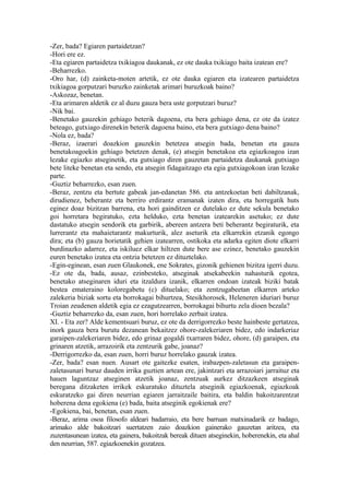 -Zer, bada? Egiaren partaidetzan?
-Hori ere ez.
-Eta egiaren partaidetza txikiagoa daukanak, ez ote dauka txikiago baita izatean ere?
-Beharrezko.
-Oro har, (d) zainketa-moten artetik, ez ote dauka egiaren eta izatearen partaidetza
txikiagoa gorputzari buruzko zainketak arimari buruzkoak baino?
-Askozaz, benetan.
-Eta arimaren aldetik ez al duzu gauza bera uste gorputzari buruz?
-Nik bai.
-Benetako gauzekin gehiago beterik dagoena, eta bera gehiago dena, ez ote da izatez
beteago, gutxiago direnekin beterik dagoena baino, eta bera gutxiago dena baino?
-Nola ez, bada?
-Beraz, izaerari doazkion gauzekin betetzea atsegin bada, benetan eta gauza
benetakoagoekin gehiago betetzen denak, (e) atsegin benetakoa eta egiazkoagoa izan
lezake egiazko atseginetik, eta gutxiago diren gauzetan partaidetza daukanak gutxiago
bete liteke benetan eta sendo, eta atsegin fidagaitzago eta egia gutxiagokoan izan lezake
parte.
-Guztiz beharrezko, esan zuen.
-Beraz, zentzu eta bertute gabeak jan-edanetan 586. eta antzekoetan beti dabiltzanak,
dirudienez, beherantz eta berriro erdirantz eramanak izaten dira, eta horregatik huts
eginez doaz bizitzan barrena, eta hori gainditzen ez dutelako ez dute sekula benetako
goi horretara begiratuko, ezta helduko, ezta benetan izatearekin asetuko; ez dute
dastatuko atsegin sendorik eta garbirik, abereen antzera beti beherantz begiraturik, eta
lurrerantz eta mahaietarantz makurturik, alez aseturik eta elkarrekin etzanik egongo
dira; eta (b) gauza horietatik gehien izatearren, ostikoka eta adarka egiten diote elkarri
burdinazko adarrez, eta iskiluez elkar hiltzen dute bere ase ezinez, benetako gauzekin
euren benetako izatea eta ontzia betetzen ez dituztelako.
-Egin-eginean, esan zuen Glaukonek, ene Sokrates, gizonik gehienen bizitza igerri duzu.
-Ez ote da, bada, ausaz, ezinbesteko, atseginak atsekabeekin nahasturik egotea,
benetako atseginaren iduri eta itzaldura izanik, elkarren ondoan izateak biziki batak
bestea emateraino koloregabetu (c) dituelako; eta zentzugabeetan elkarren arteko
zalekeria biziak sortu eta borrokagai bihurtzea, Stesikhorosek, Heleneren iduriari buruz
Troian zeudenen aldetik egia ez ezagutzearren, borrokagai bihurtu zela dioen bezala?
-Guztiz beharrezko da, esan zuen, hori horrelako zerbait izatea.
XI. - Eta zer? Alde kementsuari buruz, ez ote da derrigorrezko beste hainbeste gertatzea,
inork gauza bera burutu dezanean bekaitzez ohore-zalekeriaren bidez, edo indarkeriaz
garaipen-zalekeriaren bidez, edo grinaz gogaldi txarraren bidez, ohore, (d) garaipen, eta
grinaren atzetik, arrazoirik eta zentzurik gabe, joanaz?
-Derrigorrezko da, esan zuen, horri buruz horrelako gauzak izatea.
-Zer, bada? esan nuen. Ausart ote gaitezke esaten, irabazpen-zaletasun eta garaipen-
zaletasunari buruz dauden irrika guztien artean ere, jakintzari eta arrazoiari jarraituz eta
hauen laguntzaz atseginen atzetik joanaz, zentzuak aurkez ditzazkeen atseginak
beregana ditzaketen irrikek eskuratuko dituztela atseginik egiazkoenak, egiazkoak
eskuratzeko gai diren neurrian egiaren jarraitzaile baitira, eta baldin bakoitzarentzat
hoberena dena egokiena (e) bada, baita atseginik egokienak ere?
-Egokiena, bai, benetan, esan zuen.
-Beraz, arima osoa filosofo aldeari badarraio, eta bere barruan matxinadarik ez badago,
arimako alde bakoitzari suertatzen zaio doazkion gainerako gauzetan aritzea, eta
zuzentasunean izatea, eta gainera, bakoitzak bereak dituen atseginekin, hoberenekin, eta ahal
den neurrian, 587. egiazkoenekin gozatzea.
 