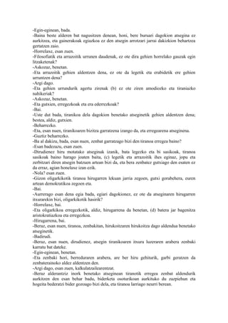 -Egin-eginean, bada.
-Baina beste alderen bat nagusitzen denean, honi, bere buruari dagokion atsegina ez
aurkitzea, eta gainerakoak egiazkoa ez den atsegin arrotzari jarrai dakizkion behartzea
gertatzen zaio.
-Horrelaxe, esan zuen.
-Filosofiatik eta arrazoitik urrunen daudenak, ez ote dira gehien horrelako gauzak egin
litzaketenak?
-Askozaz, benetan.
-Eta arrazoitik gehien aldentzen dena, ez ote da legetik eta erabidetik ere gehien
urruntzen dena?
-Argi dago.
-Eta gehien urrundurik agertu zirenak (b) ez ote ziren amodiozko eta tiraniazko
nahikeriak?
-Askozaz, benetan.
-Eta gutxien, erregezkoak eta era ederrezkoak?
-Bai.
-Uste dut bada, tiranikoa dela dagokion benetako atseginetik gehien aldentzen dena;
bestea, aldiz, gutxien.
-Beharrezko.
-Eta, esan nuen, tiranikoaren bizitza garratzena izango da, eta erregearena atseginena.
-Guztiz beharrezko.
-Ba al dakizu, bada, esan nuen, zenbat garratzago bizi den tiranoa erregea baino?
-Esan badezazu, esan zuen.
-Dirudienez hiru motatako atseginak izanik, bata legezko eta bi sasikoak, tiranoa
sasikoak baino harago joaten baita, (c) legetik eta arrazoitik ihes eginaz, jopu eta
zerbitzari diren atsegin batzuen artean bizi da, eta bera zenbatez gutxiago den esaten ez
da erraz, agian honelaxe izan ezik.
-Nola? esan zuen.
-Gizon oligarkikotik tiranoa hirugarren lekuan jarria zegoen, gutxi gorabehera, euren
artean demokratikoa zegoen eta.
-Bai.
-Aurrerago esan dena egia bada, egiari dagokionez, ez ote da atseginaren hirugarren
itxurarekin bizi, oligarkikotik hasirik?
-Horrelaxe, bai.
-Eta oligarkikoa erregezkotik, aldiz, hirugarrena da benetan, (d) batera jar bagenitza
aristokratiazkoa eta erregezkoa.
-Hirugarrena, bai.
-Beraz, esan nuen, tiranoa, zenbakitan, hirukoitzaren hirukoitza dago aldendua benetako
atseginetik.
-Badirudi.
-Beraz, esan nuen, dirudienez, atsegin tiranikoaren itxura luzeraren arabera zenbaki
karratu bat dateke.
-Egin-eginean, benetan.
-Eta zenbaki hori, berreduraren arabera, are ber hiru gehiturik, garbi geratzen da
zenbaterainoko aldez aldentzen den.
-Argi dago, esan zuen, kalkulatzailearentzat.
-Beraz alderantziz inork benetako atseginean tiranotik erregea zenbat aldendurik
aurkitzen den esan behar badu, biderketa osoturikoan aurkituko du zazpiehun eta
hogeita bederatzi bider gozoago bizi dela, eta tiranoa larriago neurri berean.
 