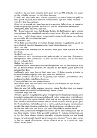 -Egundokoa da, esan zuen, baieztatu duzun gizon zuzen eta 588. bidegabe bion aldeari
buruzko zenbakia, atseginari eta atsekabeari alderatuz.
-Zenbaki hori halere esan nuen, benetan egiazkoa da eta euren bizitzetara egokitzen
dena, egunak eta gauak, hilak eta urteak bizitza horietara egokitzen badira, behintzat.
-Egokitzen dira, bai, esan zuen.
-Gizon on eta zuzenak atseginean horrenbestean garaitzen badu gaiztoa eta bidegabea,
zenbat harrigarriroago garaituko ote du bizitza egokian, edertasunean eta bertutean?
-Harrigarriro, bada, Zeusarren, esan zuen.
XII. - Bego, bada, esan nuen. Autu honetan honaino (b) heldu garenez gero, honaino
ekarri gaituzten lehen esandakoei oratu diezaiegun berriro. Hau zen gutxi gorabehera
esan zena11: osoki bidegabe denari komeni zaiola bidegabekeriak egitea, zuzen bezala
agertzen bada. Ala ez zen horrelaxe esan?
-Bai, horrelaxe, bada.
-Orain, bada, esan nuen, hori dioenarekin hitzegin dezagun, bidegabekeria egiteak eta
zuzen jokatzeak bakoitzak daukan eraginari buruz bat etorri ginenez gero.
-Nola? esan zuen.
-Arrazoiaren bidez, arimaren iduri bat moldatuz haiek gauza haiek ziotsanak zer zioen
ikus dezan.
-Nolakoa? esan zuen. (c)
-Antzinan sortu zirela kontatu dutenetako horien antzeko bat, esan nuen: Khimaiarena,
edo Skyllerena, edota Kerberosena. Eta, izaki bakarrean elkarturik, iduri askodun beste
asko ere sortu zela diote.
-Badiote, bai, esan zuen.
-Molda ezazu bada, nabardura eta buru askodun piztiaren iduri bat, bere inguruan piztia
apal eta basatien buruak dauzkana, eta aldatzeko eta bere-beretik gauza guzti hauek
ateratzeko lain dena.
-Moldatzaile trebe baten lana da hori, esan zuen; (d) baina arrazoia argizaria eta
antzekoak baino moldagaiago denez gero, eman bedi moldatutzat.
-Moldatu orain beste lehoi-iduri bat eta gizonezkoaren beste bat. Lehendabizikoa askoz
handiagoa izan bedi, eta txikiagoa bigarrena.
-Errazago da hori, esan zuen; moldaturik duzu.
-Hiru direnok bada, lot itzazu batean orain nola edo hala elkarrekin bat egin dezaten.
-Loturik daude, esan zuen.
-Kanpotik iduri bat molda iezaiezu, gizonezko batena, barrukoa ikusi ezin duenari
kanpoko azala baino (e) bizidun bakar bat ager dakion: gizona.
-Moldaturik dago, esan zuen.
-Horrelako gizonari bidegabekeriak egitea onuragarri zaiola eta zuzen jokatzea ez zaiola
komeni dioenari esan diezaiogun ez duela besterik esaten: hari ez zaiola besterik komeni
guztitariko piztia hori oparo zaindurik, lehoi hori eta bere ingurukoak indartsu egitea
baino, eta hauetarikoren batek eraman lezakeen lekura arrastatua izan arte gizona gosez
hil 589. eta ahultzea, eta bata bestearekin ez ohitzea, ezta lagunik egitea ere; alderantziz,
haginka elkarri egin diezaioten eta borrokan elkar irents dezaten uztea komeni zaiola.
-Bete-betean, bada, esan zuen, horixe esan lezake bidegabekeria goresten duenak.
-Baina, aldiz, zuzentasuna onuragarri dela dioenak ez ote lezake esan gauzok egin eta
esan behar direnik, zeinaren bidez gizonetik indartsuen (b) barruko gizona izango den
eta bera bere buru askodun piztiaren arduradun, nekazarien antzera bere alde leunak
elikatuz eta heziz eta alde basatiak garatzen eragotziz, lehoiaren 12 izaera lagun eginaz,
eta hazi ere, denak elkartasunean zainduz, elkarren artean eta berarekin ere lagun
bihurtuz haziko dituen?
 