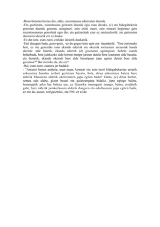 -Bene-benetan horixe dio, aldiz, zuzentasuna ederresten duenak.
-Era guztietara, zuzentasuna goresten duenak egia esan dezake, (c) eta bidegabekeria
goresten duenak gezurra; atseginari, zein eritzi onari, zein onurari begiratuz gero
zuzentasunaren goresleak egia dio, eta gaitzesleak ezer ez zentzuzkorik; zer gaitzesten
duenaren ideiarik ere ez dauka.
-Ez dut uste, esan zuen, ezelako ideiarik daukanik.
-Etsi dezagun bada, gozo-gozo, -ez du gogoz huts egin eta- itaundurik: "Ene zorioneko
hori, ez ote genezake esan ekandu ederrak eta okerrak sortzearen arrazoiak hauek
direnik: alde batetik, ekandu ederrek (d) gizonaren agintepean, hobeto esanik
beharbada, bere jainkozko alde horren menpe jartzen dutela bere izaeraren alde basatia,
eta bestetik, ekandu okerrek bere alde basatipean jopu egiten dutela bere alde
gozatsua?" Bat etorriko da, ala zer?
-Bai, esan zuen, esanera jar badakit.
- "Arrazoi honen arabera, esan nuen, komeni ote zaio inori bidegabekeriaz urrerik
eskuratzea honako zerbait gertatzen bazaio, hots, dirua eskuratuaz batera bere
alderik bikainena alderik okerrenaren jopu egiten badu? Edota, (e) dirua hartuz,
semea edo alaba, gizon basati eta gaiztoengana bidaliz, jopu egingo balitu,
honengatik asko har baleza ere, ez litzaioke onuragarri izango; baina, errukirik
gabe, bere alderik jainkozkoena alderik dongeen eta odoltsuenen jopu egiten badu,
ez ote da, ausaz, zorigaiztoko, eta 590. ez al du
 