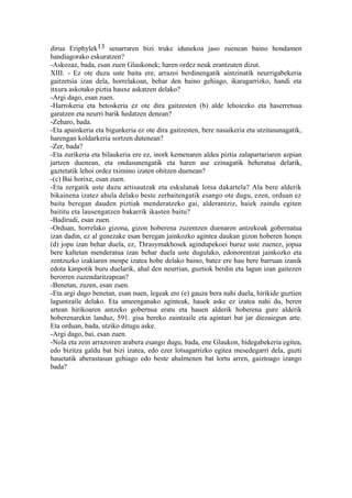 dirua Eriphylek13 senarraren bizi truke idunekoa jaso zuenean baino hondamen
handiagorako eskuratzen?
-Askozaz, bada, esan zuen Glaukonek; haren ordez neuk erantzuten dizut.
XIII. - Ez ote duzu uste baita ere, arrazoi berdinengatik aintzinatik neurrigabekeria
gaitzetsia izan dela, horrelakoan, behar den baino gehiago, ikaragarrizko, handi eta
itxura askotako piztia hauxe askatzen delako?
-Argi dago, esan zuen.
-Harrokeria eta betoskeria ez ote dira gaitzesten (b) alde lehoiezko eta haserretsua
garatzen eta neurri barik hedatzen denean?
-Zeharo, bada.
-Eta apainkeria eta bigunkeria ez ote dira gaitzesten, bere nasaikeria eta utzitasunagatik,
harengan koldarkeria sortzen dutenean?
-Zer, bada?
-Eta zurikeria eta bilaukeria ere ez, inork kemenaren aldea piztia zalapartariaren azpian
jartzen duenean, eta ondasunengatik eta haren ase ezinagatik beheratua delarik,
gaztetatik lehoi ordez tximino izaten ohitzen duenean?
-(c) Bai horixe, esan zuen.
-Eta zergatik uste duzu artisautzak eta eskulanak lotsa dakartela? Ala bere alderik
bikainena izatez ahula delako beste zerbaitengatik esango ote dugu, ezen, orduan ez
baita beregan dauden piztiak menderatzeko gai, alderantziz, haiek zaindu egiten
baititu eta lausengatzen bakarrik ikasten baitu?
-Badirudi, esan zuen.
-Orduan, horrelako gizona, gizon hoberena zuzentzen duenaren antzekoak gobernatua
izan dadin, ez al genezake esan beregan jainkozko agintea daukan gizon hoberen honen
(d) jopu izan behar duela, ez, Thrasymakhosek agindupekoei buruz uste zuenez, jopua
bere kaltetan menderatua izan behar duela uste dugulako, edonorentzat jainkozko eta
zentzuzko izakiaren menpe izatea hobe delako baino, batez ere hau bere barruan izanik
edota kanpotik buru duelarik, ahal den neurrian, guztiok berdin eta lagun izan gaitezen
berorren zuzendaritzapean?
-Benetan, zuzen, esan zuen.
-Eta argi dago benetan, esan nuen, legeak ere (e) gauza bera nahi duela, hirikide guztien
laguntzaile delako. Eta umeenganako aginteak, hauek aske ez izatea nahi du, beren
artean hirikoaren antzeko gobernua eratu eta hauen alderik hoberena gure alderik
hoberenarekin landuz, 591. gisa bereko zaintzaile eta agintari bat jar diezaiegun arte.
Eta orduan, bada, utziko ditugu aske.
-Argi dago, bai, esan zuen.
-Nola eta zein arrazoiren arabera esango dugu, bada, ene Glaukon, bidegabekeria egitea,
edo bizitza galdu bat bizi izatea, edo ezer lotsagarrizko egitea mesedegarri dela, guzti
hauetatik aberastasun gehiago edo beste ahalmenen bat lortu arren, gaiztoago izango
bada?
 