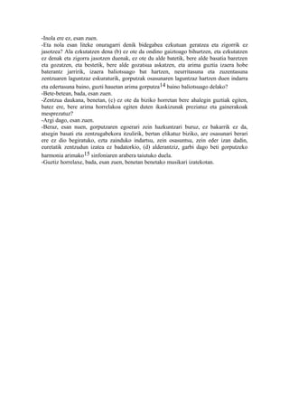 -Inola ere ez, esan zuen.
-Eta nola esan liteke onuragarri denik bidegabea ezkutuan geratzea eta zigorrik ez
jasotzea? Ala ezkutatzen dena (b) ez ote da ondino gaiztoago bihurtzen, eta ezkutatzen
ez denak eta zigorra jasotzen duenak, ez ote du alde batetik, bere alde basatia baretzen
eta gozatzen, eta bestetik, bere alde gozatsua askatzen, eta arima guztia izaera hobe
baterantz jarririk, izaera baliotsuago bat hartzen, neurritasuna eta zuzentasuna
zentzuaren laguntzaz eskuraturik, gorputzak osasunaren laguntzaz hartzen duen indarra
eta edertasuna baino, guzti hauetan arima gorputza14 baino baliotsuago delako?
-Bete-betean, bada, esan zuen.
-Zentzua daukana, benetan, (c) ez ote da biziko horretan bere ahalegin guztiak egiten,
batez ere, bere arima horrelakoa egiten duten ikaskizunak preziatuz eta gainerakoak
mesprezatuz?
-Argi dago, esan zuen.
-Beraz, esan nuen, gorputzaren egoerari zein hazkuntzari buruz, ez bakarrik ez da,
atsegin basati eta zentzugabekora itzulirik, bertan elikatuz biziko, are osasunari berari
ere ez dio begiratuko, ezta zainduko indartsu, zein osasuntsu, zein eder izan dadin,
euretatik zentzudun izatea ez badatorkio, (d) alderantziz, garbi dago beti gorputzeko
harmonia arimako15 sinfoniaren arabera taiutuko duela.
-Guztiz horrelaxe, bada, esan zuen, benetan benetako musikari izatekotan.
 