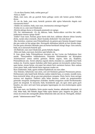 - Ez ote duzu ikusten, bada, zenbat garen gu?
-Nola ez, bada?
-Bada, esan zuen, edo gu guztiok baino gehiago zarete edo hemen geratu beharko
duzue.
-Ez ote da, bada, esan nuen, besterik geratzen alde egitea beharrezko dugula zuei
sinestaraztea baino?
-Ahalko ote zenukete, bada, esan zuen, sinestaraztea entzungor bagara?
-Ezelan ere ez, esan zuen Glaukonek.
-Horrela jakingo duzue ez dizuegula jaramonik ere egingo.
328. Eta Adeimantosek: -Ez ote dakizue, bada, iluntze-aldera zuzi-bira bat zaldiz,
jainkosaren omenez egingo denik?
-Zaldiz? Esan nuen, benetan gauza berria dela hori; zaldietan elkarren lehian lasterka
direla, zuziak eskuz eramanik, elkarri luzatuko dizkiotela? Ala nola diozu?
-Bai, horrelaxe, erantzun zuen Polemarkhosek eta gainera gero benetan ikusgarri izango
den gau osoko jai bat egingo dute. Horregatik afalondoan jaikirik jai hori ikusiko dugu.
Eta han gazte anitzekin elkartuko gara eta bertan berriketari ekingo diogu. Gera zaitezte,
bada, eta ez dezazuela besterik egin.
-(b) Badirudi, esan zuen Glaukonek, geratu beharko dugula.
-Hala uste bada, esan nuen, horrelaxe egin beharko da.
II. Joan ginen, bada, Polemarkhosen etxerantz eta han Lysias eta Euthydemos bere
anaiak, Thrasymakhos kalkhedoniarra, Paianiako Kharmantides eta Kleitophon
Aristonymosen semea aurkitu genituen. Bertan zegoen, baita ere, Kephalos,
Polemarkhosen aita. Arront zahartua zegoela iduritu zitzaidan (c), aspalditik ikusi barik
neukan eta. Ezarrita zegoen ilazkidun aulki baten gainean eta koroaturik zeukan burua,
egun hartan, etxean bertan, erre-opari bat eskaini berri suertatzen baitzen. Bere ondoan
ezarri ginen, bada, aulki batzuk haren inguruan zeuden eta.
Ikusi nindueneko, bada, agurtu ninduen Kephalosek eta esan zidan:
-Ene Sokrates, beharrezko izan arren, zein urri bisitatzen gaituzun Peiraieusera jaitsiaz.
Hiribururantz neke handi barik ibiltzeko ondino indarrik banu, ez zenuke, inondik inora,
hona etortzerik behar, (d) gu geu joan gintezkeen zuregana. Orain, berriz, hona sarriago
etortzea zuri dagokizu. Ondotxo jakin behar duzunez, zenbat eta gorputzarekiko
gainerako atseginak zimelagotzen zaizkidan, hainbat areagotzen zaizkit berriketetarako
gurari eta atseginak. Ez dezazula, bada, bestelakorik egin, eta egon zaitez gazte guzti
hauekin, eta zatoz sarri-sarri hona guregana lagunengana eta etxe-etxekoengana egiten
den bezala.
-Bai, esan nuen, ene Kephalos, biziro pozten nauela, benetan, adinekoekin hitzegiteak. (e)
Guk, behar bada, ibili beharko dugun bidea egina dutenez gero, lazgarria eta gaitza, ala
erraza eta erosoa den eurengandik jakitea beharrezko dela uste dut eta. Horregatik, olerkari-
poetek "zahartzaroaren ataria"4 dela
 