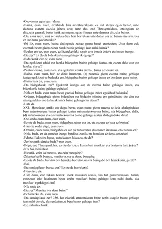 -Oso-osoan egia igarri duzu.
-Baina, esan nuen, eztabaida hau aztertzerakoan, ez dut atzera egin behar, uste
duzuna esaten duzula jabetu arte; uste dut, ene Thrasymakhos, oraingoan ez
dituzula gauzak beste barik aztertzen, egiari buruz uste duzuna diozula baino.
-Eta, esan zuen, zuri zer ardura dizu hori horrelaxe uste dudan ala ez, baina nire arrazoia
ez ote duzu gezurtatuko?
-(b) Ez, esan nuen, baina ahalegindu zaitez gauza hauei erantzuten; Uste duzu zuk
zuzenak beste gizon zuzen batek baino gehiago izan nahi duenik?
-Ezelan ere ez, esan zuen, ez litzatekeelako orain arte bezala dotore eta inozo izango.
-Eta zer? Ez duela bidezkoa baino gehiagorik egingo?
-Bidezkorik ere ez, esan zuen.
-Eta egokitzat eduki ote lezake bidegabea baino gehiago izatea, eta zuzen dela uste ote
lezake, ala ez?
-Pentsa lezake, esan zuen, eta egokitzat eduki ere bai, baina ez lezake lor.
-Baina, esan nuen, hori ez dizut itauntzen, (c) zuzenak gizon zuzena baino gehiago
izatea egokitzat ez badauka ere, bidegabea baino gehiago izatea ez ote duen gura baino.
-Baina hala da, esan zuen.
-Eta bidegabeak, zer? Egokitzat izango ote du zuzena baino gehiago izatea, eta
bidezkorik baino gehiago egiteko?
-Nola ez bada, esan zuen, beste guztiak baino gehiago izatea egokitzat badauka?
-Orduan, bidegabeak gizon bidegabea eta bidezko ekintza ere gaindituko ote ditu eta
ahaleginduko ote da berak inork baino gehiago lor dezan?
-Hala da.
XXI. -Honelaxe jarriko ote dugu, beraz, esan nuen: gizon zuzena ez dela ahaleginduko
bere antzekoarena baino gehiago izaten osterantzekoarena baino, eta bidegabea, aldiz,
(d) antzekoarena eta osterantzekoarena baino gehiago izaten ahaleginduko dela?
-Oso ondo esan duzu, esan zuen.
-Ez ote da bada, esan nuen, bidegabea zuhur eta on, eta zuzena ez bata ez bestea?
-Hau ere ondo dago, esan zuen.
-Orduan, esan nuen, bidegabea ez ote da zuhurraren eta onaren itxurako, eta zuzena ez?
-Nola, bada, ez da antzeko izango berdina izanik, eta honakoa ez dena, antzeko?
-Ederto. Bakoitza beraz, antzekoaren lakoxea ote da?
-Zer besterik dateke bada? esan zuen.
-Bego, ene Thrasymakhos, ez ote deritzazu baten bati musikari eta besteren bati, (e) ez?
-Nik bai, behintzat.
-Bietatik, zein da burutsu, eta zein burugabe?
-Zalantza barik burutsu, musikaria, eta ez dena, burugabe.
-Ez ote da bada, burutsu den heineko horretan on eta burugabe den heinekoan, gaizto?
-Bai.
-Eta sendagileari buruz, zer? Ez ote da horrelaxe?
-Horrelaxe da.
-Uste duzu, ene bikain horrek, inork musikari izanik, lira bat gozatzerakoan, hariak
estutzean edo lasaitzean beste ezein musikari baino gehiago izan nahi duela, ala
musikari egokiago izan?
-Nik neuk ez.
-Eta zer? Musikari ez dena baino?
-Beharrezko da, esan zuen.
-Eta sendagileak zer? 350. Jan-edariak ematerakoan beste ezein osagile baino gehiago
izan nahi ote du, ala sendakuntza bera baino gehiago izan?
-Ez, zalantza barik.
 