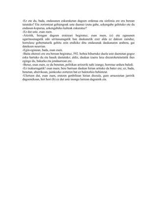 -Ez ote du, bada, ondasunen eskuraketan dagoen ordenua eta sinfonia ere era berean
taiutuko? Eta zoriontzat gehiengoak uste duenaz izutu gabe, azkengabe gehituko ote du
ondasun-kopurua, azkengabeko kalteak eskuratuz?
-Ez dut uste, esan zuen.
-Aitzitik, beragan dagoen eratzeari begiratuz, esan nuen, (e) eta ogasunen
ugaritasunagatik edo urritasunagatik han daukanetik ezer alda ez dakion zainduz,
horrelaxe gobernaturik gehitu zein eralkiko ditu ondasunak daukanaren arabera, gai
datekeen neurrian.
-Egin-eginean, bada, esan zuen.
-Baita ohoreei ere era berean begiratuz, 592. hobea bihurtuko duela uste duenetan gogoz
esku hartuko du eta hauek dastatuko; aldiz, daukan izaera laxa diezaioketenetatik ihes
egingo du, bakarka eta jendaurrean ere.
-Beraz, esan zuen, ez du benetan, politikan aritzerik nahi izango, horretaz ardura baledi.
-Ez txakurragatik! esan nuen; bere barruan daukan hirian arituko da batez ere; ez, bada,
benetan, aberrikoan, jainkozko zorteren bat ez baletorkio behintzat.
-Ulertzen dut, esan zuen, eratzen genbiltzan hirian diozula, gure arrazoietan jarririk
dagoenekoan, hiri hori (b) ez dut uste inongo lurrean dagoenik eta.
 