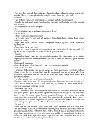 -Eta, uste dut, jainkoak hori zekielako, benetako ohearen benetako egile izatea nahi
zuelako, (d) eta ez beste edozein oheren egile, izaeraz bakar hori egin zuela.
-Badirudi.
-Nahi al duzu, bada, horri izaera-egile edo antzeko zerbait dei diezaiogun?
-Bidezko da, gutxienez, esan zuen, benetan izaerazko ohe hori eta gainerako guztiak
egin dituelako.
-Eta zurgina zer? Ez ote da ohegile?
-Bai.
-Eta margolaria ere, ez ote da horren artisau eta egile ere?
-Ezelan ere ez.
-Oheari buruz zer dela esango duzu?
-Horri, esan zuen, (e) uste dut nik egokiago litzaiokeela haiek artisau diren horren
imitatzaile deitzea.
-Bego, esan nuen; izaeratik hasirik, hirugarren motako egileari, ausaz, imitatzaile
deitzen diozu?
-Bete-betean, bada, esan zuen.
-Horixe bera bada, izango da baita tragediagile ere, imitatzailea delako, erregetik edo
egiatik hasirik hirugarrena, eta beste imitatzaile guztiak berdin.
-Baliteke.
-Imitatzaileari buruz, bada, bat egin dugu, baina esadazu 598. margolariari buruz: izadian
dagoen gauza bakoitza imitatzen saiatzen dela uste al duzu, ala artisauek egiten dituzten
gauzak?
-Artisauenak, esan zuen.
-Benetakoak, ausaz, ala itxurazkoak? Hori ere zehatz ezazu oraindik.
-Nola diozu? esan zuen.
-Honelaxe. Aldamenetik, edo aurrez aurre, edo beste edonondik begiratzen badiozu
oheak ba ote du bere izatearekiko alderik, aldamenetik edo aurrez aurre edo beste
edonondik begiratzen badiozu, ala ez du inolakorik, beste baten antza baino? Eta
gainerakoak berdin?
-Horrelaxe dirudi, esan zuen, baina ez du alderik.
-Begiratu, bada, beste honi: (b) margolaritza gauza bakoitzari buruz ari denean, zeri
buruz ari da: den-den bezala izatea imitatzen, ala itxurazkoa itxura duen bezala;
itxuraren ala egiaren imitatzea ote da?
-Itxurarena, esan zuen.
-Beraz, zalantzarik gabe, imitatzea urrun dago egiatik, eta dirudienez, horregatik egiten
ditu gauza guztiak: gauza bakoitzetik apur bat baino ukitzen ez duelako. Eta hori itxura
baino ez da. Eta esaten dugun bezala, margolariak inoren trebetasuna ulertu gabe
margotuko digu oinetakogile bat, zurgin bat, eta gainerako artisauak. Baina, halere,
margolari ona izan baledi zurgin bat margoturik, eta urrunetik erakutsirik berdin ume
zein zentzugabeko gizonak iruzur litzake, benetako zurgina delakoan.
-Eta nola ez?
-Baina uste dut, ene adiskide, gauza guzti hauei buruz, honelaxe uste izan behar dela.
Inor baletorkigu iragartzen, halabeharrez, ogibide guztiei buruz eta bakoitzak dakizkien
gainerako gauzei buruz, beste inork baino hobeto dena (d) dakien gizonezko bat aurkitu
duela, horrelakoari erantzun behar zaio gizon tentela dela, eta antza duenez, berritsu eta
imitatzaile batek iruzur egin diola, dena ezagutzen duela uste izateraino; bera, jakintza,
ezjakintza, eta imitatzea bereizteko gai ez delako.
 