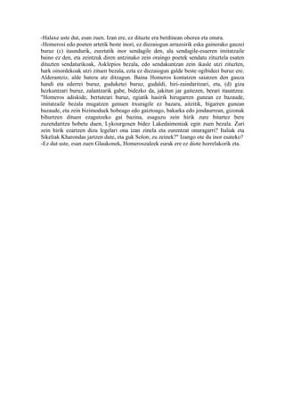 -Halaxe uste dut, esan zuen. Izan ere, ez dituzte era berdinean ohorea eta onura.
-Homerosi edo poeten artetik beste inori, ez diezaiogun arrazoirik eska gainerako gauzei
buruz (c) itaundurik, euretatik inor sendagile den, ala sendagile-esaeren imitatzaile
baino ez den, eta zeintzuk diren antzinako zein oraingo poetek sendatu zituztela esaten
dituzten sendaturikoak, Asklepios bezala, edo sendakuntzan zein ikasle utzi zituzten,
hark oinordekoak utzi zituen bezala, ezta ez diezaiogun galde beste ogibideei buruz ere.
Alderantziz, alde batera utz ditzagun. Baina Homeros kontatzen saiatzen den gauza
handi eta ederrei buruz, guduketei buruz, gudaldi, hiri-zaindaritzari, eta, (d) giza
hezkuntzari buruz, zalantzarik gabe, bidezko da, jakitun jar gaitezen, berari itauntzea:
"Homeros adiskide, bertuteari buruz, egiatik hasirik hirugarren gunean ez bazaude,
imitatzaile bezala mugatzen genuen itxuragile ez bazara, aitzitik, bigarren gunean
bazaude, eta zein bizimoduek hobeago edo gaiztoago, bakarka edo jendaurrean, gizonak
bihurtzen dituen ezagutzeko gai bazina, esaguzu zein hirik zure bitartez bere
zuzendaritza hobetu duen, Lykourgosen bidez Lakedaimoniak egin zuen bezala. Zuri
zein hirik ezartzen dizu legelari ona izan zinela eta eurentzat onuragarri? Italiak eta
Sikeliak Kharondas jartzen dute, eta guk Solon; zu zeinek?" Izango ote du inor esateko?
-Ez dut uste, esan zuen Glaukonek, Homeroszaleek eurak ere ez diote horrelakorik eta.
 