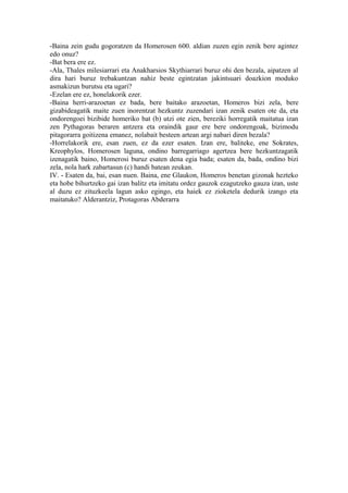 -Baina zein gudu gogoratzen da Homerosen 600. aldian zuzen egin zenik bere agintez
edo onuz?
-Bat bera ere ez.
-Ala, Thales milesiarrari eta Anakharsios Skythiarrari buruz ohi den bezala, aipatzen al
dira hari buruz trebakuntzan nahiz beste egintzatan jakintsuari doazkion moduko
asmakizun burutsu eta ugari?
-Ezelan ere ez, honelakorik ezer.
-Baina herri-arazoetan ez bada, bere baitako arazoetan, Homeros bizi zela, bere
gizabideagatik maite zuen inorentzat hezkuntz zuzendari izan zenik esaten ote da, eta
ondorengoei bizibide homeriko bat (b) utzi ote zien, bereziki horregatik maitatua izan
zen Pythagoras beraren antzera eta oraindik gaur ere bere ondorengoak, bizimodu
pitagorarra goitizena emanez, nolabait besteen artean argi nabari diren bezala?
-Horrelakorik ere, esan zuen, ez da ezer esaten. Izan ere, baliteke, ene Sokrates,
Kreophylos, Homerosen laguna, ondino barregarriago agertzea bere hezkuntzagatik
izenagatik baino, Homerosi buruz esaten dena egia bada; esaten da, bada, ondino bizi
zela, nola hark zabartasun (c) handi batean zeukan.
IV. - Esaten da, bai, esan nuen. Baina, ene Glaukon, Homeros benetan gizonak hezteko
eta hobe bihurtzeko gai izan balitz eta imitatu ordez gauzok ezagutzeko gauza izan, uste
al duzu ez zituzkeela lagun asko egingo, eta haiek ez zioketela dedurik izango eta
maitatuko? Alderantziz, Protagoras Abderarra
 