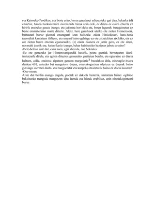 eta Keioseko Prodikos, eta beste asko, beren garaikoei adierazteko gai dira, bakarka (d)
elkartuz, hauen hazkuntzaren zuzentzaile berak izan ezik, ez direla ez euren etxerik ez
hiririk eratzeko gauza izango; eta jakintza hori dela eta, beren lagunek burugainetan ez
beste eramateraino maite dituzte. Aldiz, bere garaikoek utziko ote zioten Homeroseri,
bertuteari buruz gizonei onuragarri izan balitzaie, edota Hesiodoseri, hara-hona
rapsodiak kantatzen ibiltzen, eta urreari baino gehiago ez ote zitzaizkien atxikiko, eta ez
ote zieten beren etxetan egonaraziko, (e) edota esanera ez jarriz gero, ez ote ziren,
noranahi joanik ere, haien ikasle izango, behar hainbateko hezieraz jabetu arteino?
-Bete-betean uste dut, esan zuen, egia diozula, ene Sokrates.
-Ez ote genezake jar Homerosengandik hasirik, poeta guztiak bertutearen iduri-
imitatzaile direla, eta egiten dituzten gainerako guztietan berdin, eta egiaraino ez direla
heltzen, aldiz, oraintsu aipatzen genuen margolaria3 bezalakoa dela, oinetagile-itxura
daukan 601. antzeko bat margotzen duena, oinetakogintzan ulertzen ez duenak baino
gutxiago ulertzen duela, eta margoetatik eta kanpoko itxuretatik baino ez duela ikusten?
-Oso-osoan.
-Uste dut berdin esango dugula, poetak ez dakiela besterik, imitatzen baino: ogibide
bakoitzeko margoak margotzen ditu izenak eta hitzak erabiliaz, zein oinetakogintzari
buruz
 