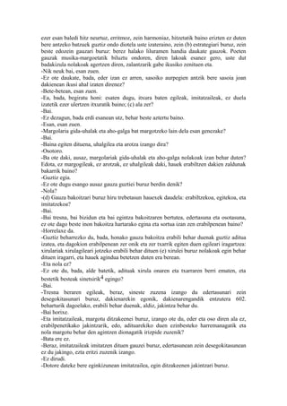 ezer esan baledi hitz neurtuz, erritmoz, zein harmoniaz, hitzetatik baino erizten ez duten
bere antzeko batzuek guztiz ondo diotela uste izateraino, zein (b) estrategiari buruz, zein
beste edozein gauzari buruz: berez halako liluramen handia daukate gauzok. Poeten
gauzak musika-margoetatik biluztu ondoren, diren lakoak esanez gero, uste dut
badakizula nolakoak agertzen diren, zalantzarik gabe ikusiko zenituen eta.
-Nik neuk bai, esan zuen.
-Ez ote daukate, bada, eder izan ez arren, sasoiko aurpegien antzik bere sasoia joan
dakienean ikusi ahal izaten direnez?
-Bete-betean, esan zuen.
-Ea, bada, begiratu honi: esaten dugu, itxura baten egileak, imitatzaileak, ez duela
izatetik ezer ulertzen itxuratik baino; (c) ala zer?
-Bai.
-Ez dezagun, bada erdi esanean utz, behar beste aztertu baino.
-Esan, esan zuen.
-Margolaria gida-uhalak eta aho-galga bat margotzeko lain dela esan genezake?
-Bai.
-Baina egiten dituena, uhalgilea eta arotza izango dira?
-Osotoro.
-Ba ote daki, ausaz, margolariak gida-uhalak eta aho-galga nolakoak izan behar duten?
Edota, ez margogileak, ez arotzak, ez uhalgileak daki, hauek erabiltzen dakien zaldunak
bakarrik baino?
-Guztiz egia.
-Ez ote dugu esango ausaz gauza guztiei buruz berdin denik?
-Nola?
-(d) Gauza bakoitzari buruz hiru trebetasun hauexek daudela: erabiltzekoa, egitekoa, eta
imitatzekoa?
-Bai.
-Bai tresna, bai bizidun eta bai egintza bakoitzaren bertutea, edertasuna eta osotasuna,
ez ote dago beste inon bakoitza hartarako egina eta sortua izan zen erabilpenean baino?
-Horrelaxe da.
-Guztiz beharrezko du, bada, honako gauza bakoitza erabili behar duenak guztiz aditua
izatea, eta dagokion erabilpenean zer onik eta zer txarrik egiten duen egileari iragartzea:
xirulariak xirulagileari jotzeko erabili behar dituen (e) xirulei buruz nolakoak egin behar
dituen iragarri, eta hauek agindua betetzen duten era berean.
-Eta nola ez?
-Ez ote du, bada, alde batetik, adituak xirula onaren eta txarraren berri ematen, eta
bestetik besteak sinetsirik4 egingo?
-Bai.
-Tresna beraren egileak, beraz, sineste zuzena izango du edertasunari zein
desegokitasunari buruz, dakienarekin egonik, dakienarengandik entzutera 602.
beharturik dagoelako, erabili behar duenak, aldiz, jakintza behar du.
-Bai horixe.
-Eta imitatzaileak, margotu ditzakeenei buruz, izango ote du, eder eta oso diren ala ez,
erabilpenetikako jakintzarik, edo, adituarekiko duen ezinbesteko harremanagatik eta
nola margotu behar den agintzen dionagatik irizpide zuzenik?
-Bata ere ez.
-Beraz, imitatzaileak imitatzen dituen gauzei buruz, edertasunean zein desegokitasunean
ez du jakingo, ezta eritzi zuzenik izango.
-Ez dirudi.
-Dotore dateke bere eginkizunean imitatzailea, egin ditzakeenen jakintzari buruz.
 