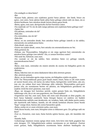 -Eta sendagile ez dena baino?
-Bai.
-Ikusazu bada, jakintza zein ezjakintza guztiei buruz jakitun den batek, hitzez eta
egitez, zure ustez, beste jakitun batek adina baino gehiago eskura nahi ote duen, eta ez
ekintza berdinean, bere antzekoa denak lortzen dituen gauza berak.
-Baina, agian, esan zuen, derrigorrezko da hori horrelaxe izatea.
-Eta ezjakinak zer? Ez ote du nahi izango jakituna zein ezjakituna baino gehiago izan?
-Agian, bai.
-Eta jakituna, zentzudun ote da?
-Hala diot.
-Eta zentzuduna, ona ote da?
-Hala diot.
-Beraz, on eta zentzudun denak, bere antzekoa baino gehiago izaterik ez du nahiko,
osterantzeko eta aurkakoarena baino.
-Hala dirudi, esan zuen.
-Gaizto eta ezjakin denak, ostera, bere antzeko eta osterantzekoarena ere bai.
-Hala gertatzen da.
-Orduan, ene Thrasymakhos, bidegabea ez ote zaigu agertzen bere osterantzeko eta
antzekoa baino gehiago izan nahirik? Ala, ez zenuen horrelaxe esaten?
-Nik neuk bai, behintzat, esan zuen.
-Eta zuzenak ez ote du nahiko, bere antzekoa baino (c) gehiago izaterik,
osterantzekoarena baino?
-Bai.
-Beraz, esan nuen, zentzudun eta onaren antzeko da zuzena eta bidegabea gaizto eta
ezjakinarena.
-Baliteke.
-Baina, bakoitza izan ere antza daukanaren lakoa dela aitortzen genuen.
-Bai, aitortzen genuen.
-Beraz, on eta zentzudun agertu zaigu zuzena, eta bidegabea ezjakin eta gaizto.
XXII. Eta Thrasymakhosek gauza guzti hauek onartu zituen, baina ez nik orain esaten
ari naizen bezain erraz, (d) narraz eta nekez baino, harrigarrizko izerdi baten, uda zen,
izan ere, eta orduan ikusi nuen lehenengo aldiz ordurarte Thrasymakhos gorri-gorri
jartzen zela; eta zuzentasuna bertute eta jakintza, eta bidegabekeria gaiztakeria eta
ezjakite zirela bat etorri ginenean, esan nuen:
-Bego, utz dezagun hori horrelaxe jarririk; esaten genuen baita ere, bidegabekeria
indartsuago zela, ala ez ote zara gogoratzen, ene Thrasymakhos?
-Gogoratzen naiz bai, esan zuen, baina zuk orain esan dituzunak ez ditut gogoko, eta
horri buruz badaukat esatekorik, baina hitzegin baneza (e) ondotxo ere badakit
berritsukerietan nabilela esan dezakezula; utz iezadazu, bada, nahi dudan guztia esaten,
edo itauntzerik nahi baduzu, itaundu, eta nik mitoak kontatzen dituzten atsoei bezala
"bego" esango dizut, baietza edo ezetza buruarekin eginik.
-Baina, ezelan ere ez zeure eritziaren aurka, esan nuen.
-Nahi duzun bezala, esan zuen, hitzegiten uzten ez didazunez gero. Zer gehiago nahi ote
duzu?
-Ezer ez, Zeusarren, esan nuen, baina horrela egitera bazoaz, egin, nik itaunduko dut
eta.
-Itaundu, bada.
-Lehentxeago itauntzen nizuna egingo dizut orain, lerro-lerro eten barik gogaketa hau
azter dezagun, 351. bidegabekeriaren arabera zuzentasuna ea zer datekeen. Ziurtzat
ezarri genuen, bada, bidegabekeria zuzentasuna baino ahalmen handiagoko eta
 