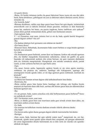 -Ez guztiz dotore.
-Baina, (b) berdin imitatzen jarriko da gauza bakoitzari buruz txarra ala ona den jakin
barik; baina dirudienez, gehiengoari eta ezer ez dakienari ederra iduritzen zaiona, horixe
imitatuko du.
-Zer besterik, bada?
-Benetan dirudienez, nahiko argi dago gauza hauei buruz bat egin dugula: imitatzaileak
arrazoizkorik ezer ez dakiela imitatzen dituen gauzetan, imitatzea ez dela benetazko
gauza bat, umekeria bat baino, eta poesia tragikoan, bertso ianbikoan zein epikoan 5
aritzen diren guztiak imitatzaileak direla, gehien izan litezkeenen antzera.
-Egin-eginean, bada.
V. - (c) Zeusarren, esan nuen, imitatze hori ez ote da, bada, egiatik hasirik hirugarren
gunean dagoen zerbait? Ala zer?
-Bai.
-Eta daukan ahalmen hori gizonaren zein aldetan ote darabil?
-Zeri buruz diozu?
-Honexeri buruz. Beharbada, ikusmenaren bidez neurri berbera ez zaigu berdin agertzen
hurretik zein urrunetik.
-Ez, bada.
-Eta ikusleentzat gauza berberak, uretan ikusi eta kanpoan, konkor edo artezak agertzen
dira, eta halaber margoekiko ikusmenaren saiheskeraz, zulaun eta ganbil; eta guzti
hauetako (d) nahasmenak azaltzen dira arima barruan; eta gure izaeraren ahultasuna
dela eta, itzalezko margolaritzak, liluragintzak zein antzeko asmakeria askok, jarriak
izanik, ez dute aztikeria bat bera ere egin barik uzten.
-Egia.
-Eta ausaz, horren aurka, laguntzaile egokien bezala ez ote ziren agertu neurtzea,
zenbatzea, eta pisatzea eta, ondorioz, handiago edo txikiagoaren, ugariago edo
astunagoaren itxurak agindu ordez, ez ote digu agintzen gauza zenbatuak, neurtuak eta
pisatuak?
-Nola ez, bada?
-(e) Baina hori benetan ariman dagoen alde kalkulatzailearen lana dateke.
-Horrexena, bai.
-Baina zenbait gauza bata bestea baino handiago edo txikiago edo berdina bezala
neurtzen eta bereizten duen alde horri, sarritan aldi berean gauza bera eta alderantzizkoa
bailitzan agertzen zaio.
-Bai.
-Ez ote genuen, bada, esaten ezinezkoa zela alde berberarentzat gauza berberari6 buruz
ere aurkakorik eriztea?
-603. Eta benetan zuzen, esan zuen.
-Beraz, ez dateke gauza bera izan neurriaren aurka gure arimak erizten duen aldea, eta
neurriaren arabera erizten duena.
-Ez, bada.
-Eta neurrian eta kalkuluan sinestea daukana arimako alderik ederrena dateke.
-Zer, bada?
-Eta horren aurka egiten duena guregan dagoen alderik txarrenetariko bat dateke.
-Derrigor.
-Hain zuzen, bada, horretan bat egin nahirik esaten nuen7 margotzeak eta, oro har,
imitatzeak, egiatik urrun egonik egiten dituela bere zereginak, eta guregan adimenetik
(b) urrun dagoenarekin dituela harremanak eta ez dela inola ere onerako eta egiarako
adiskide eta lagun.
 