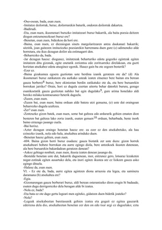 -Oso-osoan, bada, esan zuen.
-Imitatze doilorrak, beraz, doilorrarekin baturik, ondoren doilorrak dakartza.
-Badirudi.
-Eta, esan nuen, ikusmenari buruzko imitatzeari buruz bakarrik, ala baita poesia deitzen
diogun entzumenezkoari buruz ere?
-Benetan, esan zuen, bidezkoa da hori ere.
-Baina, esan nuen, ez diezaiogun sinets margolaritzaren antza daukanari bakarrik;
aitzitik, joan gaitezen imitaziozko poesiarekin harremana duen gure (c) adimeneko alde
horretara, eta ikus dezagun doilor ala estimagarri den.
-Beharrezko da, bada.
-Jar dezagun hauxe: diogunez, imitatzeak beharturiko edota gogozko egintzak egiten
imitatzen ditu gizonak, egite onetatik zoriontsu edo zoritxarreko direlakoan, eta guzti
horietan atsekabez edota atseginez egonik. Hauez gain ba ote zegoen besterik?
-Ezer ez.
-Baina gizakumea egoera guztiotan uste berdina izanik geratzen ote da? (d) Ala
ikusmenari buruz zatikatzen eta aurkako usteak izaten zituenez bere baitan era berean
gauza berberei8 buruz, bere ekintzetan berdin zatikatuko ote da, eta bere buruarekin
borrokan jarriko? Orain, hori ez dugula ezertan aitortu behar datorkit burura, gorago
esanikoetatik gauza guztiotan nahiko bat egin dugulako9, gure arima honelako aldi
bereko milaka kontraesanez beterik dagoela.
-Zuzen, esan zuen.
-Zuzen bai, esan nuen; baina orduan alde batera utzi genuena, (e) uste dut oraingoan
beharrezko dugula azaltzea.
-Zer? esan zuen.
-Zentzuzko gizon batek, esan nuen, seme bat galtzea edo ardurarik gehien ematen dion
besteren bat galtzea lako zoria izanik, esaten genuen 10 orduan, beharbada, beste inork
baino errazago jasango zuela.
-Bai horixe.
-Azter dezagun oraingo honetan hauxe ere: ea ezer ez den atsekabetuko, ala hau
ezinezko izanik, nola edo hala, atsekabea arinduko duen.
-Benetan hauxe gehien, esan zuen.
-604. Baina gizon horri buruz esadazu: gauza biotatik zer uste duzu: gizon horrek
atsekabeari hobeto borrokan eta aurre egingo diola, bere antzekoek ikusten dutenean,
ala bere buruarekin bakardadean geratzen denean?
-Askoz gehiago nonbait, esan zuen, ikusia izaten denean jasango du.
-Bestalde benetan uste dut, bakarrik dagoenean, inor, entzunez gero, lotsaraz lezaketen
negar-zotinak egiten ausartuko dela, eta inori egiten ikustea utz ez liokeen gauza asko
egingo dituela.
-Halaxe da, esan zuen.
VI. - Ez ote da, bada, aurre egitea agintzen diona arrazoia eta legea, eta saminera
daramana (b) atsekabea ere?
-Egia.
-Gizonarengan gauza berberari buruz, aldi berean osterantzeko diren eragin bi badaude,
esaten dugu derrigorrezko dela beragan alde bi izatea.
-Nola ez, bada?
-Eta bata ez ote dago gertu legeari men egiteko, gidatzen duen bidetik joateko?
-Nola?
-Legeak atsekabeetan baretasunik gehien izatea eta gogait ez egitea gauzarik
ederrena dela dio, atsekabeetan benetan zer den on edo txar argi ez dagoelako; ezta
 