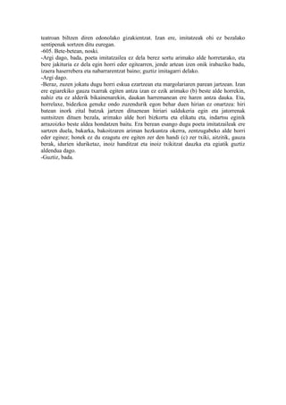 teatroan biltzen diren edonolako gizakientzat. Izan ere, imitatzeak ohi ez bezalako
sentipenak sortzen ditu euregan.
-605. Bete-betean, noski.
-Argi dago, bada, poeta imitatzailea ez dela berez sortu arimako alde horretarako, eta
bere jakituria ez dela egin horri eder egitearren, jende artean izen onik irabaziko badu,
izaera haserrebera eta nabarrarentzat baino; guztiz imitagarri delako.
-Argi dago.
-Beraz, zuzen jokatu dugu horri eskua ezartzean eta margolariaren parean jartzean. Izan
ere egiarekiko gauza txarrak egiten antza izan ez ezik arimako (b) beste alde horrekin,
nahiz eta ez alderik bikainenarekin, daukan harremanean ere haren antza dauka. Eta,
horrelaxe, bidezkoa genuke ondo zuzendurik egon behar duen hirian ez onartzea: hiri
batean inork zital batzuk jartzen dituenean hiriari saldukeria egin eta jatorrenak
suntsitzen dituen bezala, arimako alde hori bizkortu eta elikatu eta, indartsu eginik
arrazoizko beste aldea hondatzen baitu. Era berean esango dugu poeta imitatzaileak ere
sartzen duela, bakarka, bakoitzaren ariman hezkuntza okerra, zentzugabeko alde horri
eder eginez; honek ez du ezagutu ere egiten zer den handi (c) zer txiki, aitzitik, gauza
berak, idurien iduriketaz, inoiz handitzat eta inoiz txikitzat dauzka eta egiatik guztiz
aldendua dago.
-Guztiz, bada.
 