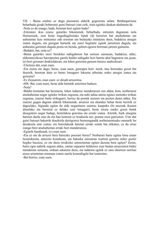 VII. - Baina ondino ez dugu poesiaren alderik gogorrena salatu. Beldurgarriena
beharbada gizaki hoberenei gutxi batzuei izan ezik, irain egiteko daukan ahalmena da.
-Nola ez da izango, bada, benetan hori egiten badu?
-Entzunez ikus ezazu: gutariko bikainenek, beharbada, entzuten dugunean nola
Homerosek, zein beste tragediagileetako batek (d) heroiren bat atsekabetan eta
auhenetan luze mintzatuz edo eresitan eta bularjoka imitatzen duen, badakizu atsegin
izaten dugula, eta guregan harturik eta eurei begitarte eginik jarraitzen dugula, eta
arduratsu goresten dugula poeta on bezala, gehien egoera horretan jartzen gaituena.
-Badakit, bai, nola ez?
-Baina gutariko inori berekiko nahigaberen bat sortzen zaionean, badakizu, aldiz,
alderantzizkoaz harropuzten garela baldin nahigabe hori baretu ahal bageneza eta jasan,
(e) hori gizonari doakiolakoan, eta lehen goresten genuen huraxe andrezkoari.
-Ulertzen dut, esan zuen.
-Eta zuzen ote dago, beraz, esan nuen, gorespen hori: inork, taiu horretako gizon bat
ikusirik, beretzat duin ez baino lotsagarri lukeena arbuiatu ordez atsegin izatea eta
gorestea?
-Ez Zeusarren, esan zuen: ez dirudi arrazoitsu.
-606. Bai, esan nuen, beste alde hartatik aztertzen baduzu.
-Nola?
-Baldin kontutan har bezeneza, lehen indarrez menderatzen zen aldea, hots, norberaren
atsekabeetan negar egiteko irrikan zegoena, eta nahi adina antsia eginez asetzeko irrikan
zegoena, izaeraz baita irrikagarri, horixe da poetek asetzen eta pozten duten aldea. Eta
izaeraz gugan dagoen alderik bikainenak, arrazoiz eta ekanduz behar beste hezirik ez
dagoelako, bigundu egiten du alde negartiaren zaintza, kanpoko (b) arazoak ikusten
dituelako eta beretzat ez delako ezer lotsagarri, beste itxura oneko gizon batek
desegokiro negar badagi, horrelakoa gorestea eta erruki izatea. Aitzitik, hark atsegina
hartzen duela uste du eta hau kentzen ez lezakeela utz, poema osoa gutxietsiz. Uste dut
gutxi batzuei bakarrik doazkiela derrigorrez besteengandik norberarentzako onurarik lor
dezakeela uste izatea; eta horrelakoak haietan erruki sendo bat elikatuz, ez du erraz
izango bere atsekabeetan erruki hori menderatzea.
-Egiarik handienak, (c) esan zuen.
-Eta ez ote da arrazoi bera barrezko poesiari buruz? Norberari barre egitea lotsa eman
liezaiokeena, antzezte komikoan, eta bakarka entzutean txartzat gorrota ordez guztiz
begiko bazaizu, ez ote duzu errukizko antzezteetan egiten duzuna bera egiten? Zeren,
barre egin nahirik zegoen aldea, zantar ospearen beldurrez zure baitan arrazoiaren bidez
menderatu zenuena, orduan askatzen duzu, eta indartsu eginik ez zara ohartzen sarritan
arazo arruntetan eramana izaten zarela komediagile bat izateraino.
-Bai horixe, esan zuen.
 