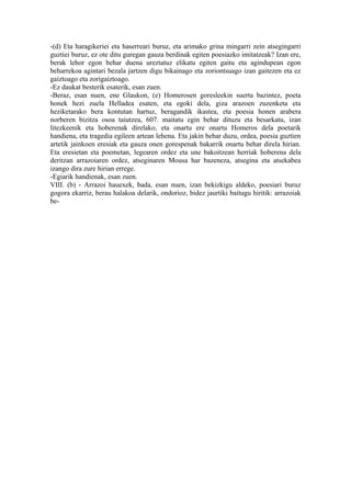 -(d) Eta haragikeriei eta haserreari buruz, eta arimako grina mingarri zein atsegingarri
guztiei buruz, ez ote ditu guregan gauza berdinak egiten poesiazko imitatzeak? Izan ere,
berak lehor egon behar duena ureztatuz elikatu egiten gaitu eta agindupean egon
beharrekoa agintari bezala jartzen digu bikainago eta zoriontsuago izan gaitezen eta ez
gaiztoago eta zorigaiztoago.
-Ez daukat besterik esaterik, esan zuen.
-Beraz, esan nuen, ene Glaukon, (e) Homerosen goresleekin suerta bazintez, poeta
honek hezi zuela Helladea esaten, eta egoki dela, giza arazoen zuzenketa eta
heziketarako bera kontutan hartuz, beragandik ikastea, eta poesia honen arabera
norberen bizitza osoa taiutzea, 607. maitatu egin behar dituzu eta besarkatu, izan
litezkeenik eta hoberenak direlako, eta onartu ere onartu Homeros dela poetarik
handiena, eta tragedia egileen artean lehena. Eta jakin behar duzu, ordea, poesia guztien
artetik jainkoen eresiak eta gauza onen gorespenak bakarrik onartu behar direla hirian.
Eta eresietan eta poemetan, legearen ordez eta une bakoitzean herriak hoberena dela
deritzan arrazoiaren ordez, atseginaren Mousa har bazeneza, atsegina eta atsekabea
izango dira zure hirian errege.
-Egiarik handienak, esan zuen.
VIII. (b) - Arrazoi hauexek, bada, esan nuen, izan bekizkigu aldeko, poesiari buruz
gogora ekarriz, berau halakoa delarik, ondorioz, bidez jaurtiki baitugu hiritik: arrazoiak
be-
 