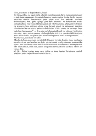 -Nola, esan zuen, ez dugu irabaziko, bada?
-Ez balitz, ordea, ene lagun maite, lehendik maitale direnak, beren maitasuna onuragarri
ez dela iragar dezatenean, bortxaturik bederen, banatzen diren bezala, berdin guk ere:
hiri-eratze ederren hazkuntzaren pean gugan sortu den horrelako poesiaren
maitasunagatik; 608. gertu egongo gara bera bikainena eta benetakoena bezala
azaltzeko; baina bere burua aldezteko gai ez den bitartean, hartaz lehen genioen hitzaren
eta arazoaren leloa entzungo diogu geure buruari, umeei eta gehiengoari dagokien
zaletasunean berriro eror ez gaitezen ahaleginduz. Aldiz, entzun ere entzungo dugu,
bada, horrelako poesiaz12 ez dela arduratu behar egiari loturik eta baliagarri bailitzaion,
alderantziz baino: entzuten duena zaindu egin behar dela bere barruko (b) hiri-eratzeari
buruz beldur izanik, eta eginean jarri behar dituela poesiari buruz esaten genituenak.
-Guztiz, bada, esan zuen, bat nator.
-Handia da, bada, esan nuen, ene adiskide Glaukon, borroka, dirudien baino handiagoa,
ona edo gaiztoa izan bestekoa: ez deduz goratu izateak, ez aberastasunez, ez edozelako
agintez, ezta poesiaz ere ez du merezi zuzentasunez zein beste bertuteaz arduragabetzea.
-Bat nator zurekin, esan zuen, azaldu ditugunen arabera; eta uste dut beste edonor ere
egongo dela.
(c) IX. - Baina benetan, esan nuen, ondino ez dugu ihardun bertutearen ordainik
handienei buruz eta jarririk dauden sariei buruz.
 