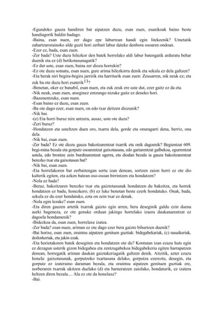 -Egundoko gauza handiren bat aipatzen duzu, esan zuen, esanikoak baino beste
handiagorik baldin badago.
-Baina, esan nuen, zer dago epe laburrean handi egin litekeenik? Umetatik
zahartzarorainoko alde guzti hori zerbait labur dateke denbora osoaren ondoan.
-Ezer ez, bada, esan zuen.
-Zer bada? Uste duzu hilezkor den batek horrelako aldi labur batengatik arduratu behar
duenik eta ez (d) betikotasunagatik?
-Ez dut uste, esan zuen, baina zer diozu horrekin?
-Ez ote duzu somatu, esan nuen, gure arima hilezkorra denik eta sekula ez dela galtzen?
-Eta berak niri begira-begira jarririk eta harriturik esan zuen: Zeusarren, nik neuk ez; eta
zuk ba ote duzu hori esaterik13?
-Benetan, oker ez banabil, esan nuen, eta zuk zeuk ere uste dut, ezer gaitz ez da eta.
-Nik neuk, esan zuen, atseginez entzungo nizuke gaitz ez deneko hori.
-Bazenentzuke, esan nuen.
-Esan baino ez duzu, esan zuen.
-Ba ote dago ezer, esan nuen, on edo txar deitzen diozunik?
-Nik bai.
-(e) Eta horri buruz nire antzera, ausaz, uste ote duzu?
-Zeri buruz?
-Hondatzen eta usteltzen duen oro, txarra dela, gorde eta onuragarri dena, berriz, ona
dela.
-Nik bai, esan zuen.
-Zer bada? Ez ote diozu gauza bakoitzarentzat txarrik eta onik dagoenik? Begientzat 609.
begi-mina bezala eta gorputz osoarentzat gaixotasuna, edo gariarentzat galbekoa, egurrentzat
ustela, edo brontze zein burdinarentzat ugerra, eta diodan bezala ia gauza bakoitzarentzat
berezko txar eta gaixotasun bat?
-Nik bai, esan zuen.
-Eta horrelakoren bat zerbaitengan sortu izan denean, sortzen zaion horri ez ote dio
kalterik egiten, eta azken batean oso-osoan birrintzen eta hondatzen?
-Nola ez bada?
-Beraz, bakoitzaren berezko txar eta gaiztotasunak hondatzen du bakoitza, eta horrek
hondatzen ez badu, honezkero, (b) ez luke benetan beste ezerk hondatuko. Onak, bada,
sekula ez du ezer hondatuko, ezta on zein txar ez denak.
-Nola egin lezake? esan zuen.
-Eta diren gauzen artetik txarrak gaizto egin arren, bera deseginik galdu ezin duena
aurki bageneza, ez ote genuke orduan jakingo horrelako izaera daukanarentzat ez
dagoela hondamenik?
-Bidezkoa da, esan zuen, horrelaxe izatea.
-Zer bada? esan nuen, ariman ez ote dago ezer bera gaizto bihurtzen duenik?
-Bai horixe, esan zuen, oraintsu aipatzen genituen guztiak: bidegabekariak, (c) nasaikeriak,
doilorkeriak, eta jakin ezak.
-Eta horietakoren batek desegiten eta hondatzen ote du? Kontutan izan ezazu huts egin
ez dezagun usterik gizon bidegabea eta zentzugabekoa bidegabekeria egiten harrapatzen
denean, horregatik ariman daukan gaiztakeriagatik galtzen denik. Aitzitik, azter ezazu
honela: gaixotasunak, gorputzeko txartasuna delako, gorputza ezereztu, desegin, eta
gorputz ez izateraino daraman bezala, eta oraintsu aipatzen genituen guztiak ere,
norberaren txarrak ukitzen duelako (d) eta barneratzen zaiolako, hondaturik, ez izatera
heltzen diren bezala.... Ala ez ote da honelaxe?
-Bai.
 