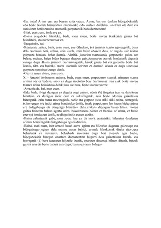 -Ea, bada! Arima ere, era berean azter ezazu. Ausaz, barruan daukan bidegabekeriak
edo beste txarrak barneratzen zaizkiolako edo ukitzen dutelako, usteltzen ote dute eta
suntsitzen heriotzaraino eramanik gorputzetik bana dezatenean?
-Hori, esan zuen, inola ere ez.
-Baina eragabeko litzateke, bada, esan nuen, beste inoren txarkeriak gauza bat
hondatzea, eta norberarenak ez.
-Eragabeko, bai.
-Konturatu zaitez, bada, esan nuen, ene Glaukon, (e) janariak txarto egoteagatik, dena
dela txartasun hori, urdina, zein ustela, zein beste edozein dela, ez dugula uste izaten
gorputza hondatu behar duenik. Aitzitik, janarion txartasunak gorputzeko gaitza sor
baleza, orduan, haien bidez beragan dagoen gaixotasunaren txarrak hondaturik dagoela
esango dugu. Baina janarien txartasunagatik, hauek gauza bat eta gorputza beste bat
izanik, 610. eta berezko txarra inorenak sortzen ez duenez, sekula ez dugu sinetsiko
gorputza suntsitua izango denik.
-Guztiz zuzen diozu, esan zuen.
X. - Arrazoi berberaren arabera, bada, esan nuen, gorputzaren txarrak arimaren txarra
ariman sor ez badeza, inoiz ez dugu sinetsiko bere txartasunaz izan ezik beste inoren
txarrez arima hondatuko denik; hau da: bata, beste inoren txarrez.
-Arrazoia da, bai, esan zuen.
-Edo, bada, froga dezagun ez dugula ongi esaten, edota (b) frogatua izan ez daitekeen
bitartean, ez dezagun inoiz esan ez sukarragatik, zein beste edozein gaixotasun
batengatik, zein burua mozteagatik, nahiz eta gorputz osoa txiki-txiki zatitu, horregatik
txikerrenean ere inoiz arima hondatuko denik, inork gorputzaren lor hauen bidez arima
ere bidegabeago eta dongeago bihurtzen dela erakuts diezagun baino lehen. Inoren
gaitza besteren batean agertu arren, bakoitzarena batzen ez bazaio, ez arima, ez beste
ezer (c) hondatzen denik, ez diogu inoiz esaten utziko.
-Baina zalantzarik gabe, esan zuen, hau ez du inork erakutsiko: hilzorian daudenen
arimak heriotzagatik bidegabeago egiten direnik.
-Baina, esan nuen, inor arrazoi hauei aurre egiten eta hilzorian dagoena gaiztoago eta
bidegabeago egiten dela esatera ausar baledi, arimak hilezkorrak direla aitortzera
beharturik ez izatearren, beharbada sinetsiko dugu hori dioenak egia badio,
bidegabekaria beregan onartzen duenarentzat hilgarri dela gaixotasuna bezala, eta
horregatik (d) bere izaeraren hiltzaile izanik, onartzen dituenak hiltzen dituela, batzuk
guztiz arin eta beste batzuk astiroago; baina ez orain bidega-
 