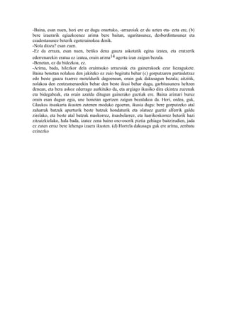 -Baina, esan nuen, hori ere ez dugu onartuko, -arrazoiak ez du uzten eta- ezta ere, (b)
bere izaerarik egiazkoenez arima bere baitan, ugaritasunez, desberdintasunez eta
ezadostasunez beterik egoterainokoa denik.
-Nola diozu? esan zuen.
-Ez da erraza, esan nuen, betiko dena gauza askotatik egina izatea, eta eratzerik
ederrenarekin eratua ez izatea, orain arima14 agertu izan zaigun bezala.
-Benetan, ez da bidezkoa, ez.
-Arima, bada, hilezkor dela oraintsuko arrazoiak eta gainerakoek ezar liezagukete.
Baina benetan nolakoa den jakiteko ez zaio begiratu behar (c) gorputzaren partaidetzaz
edo beste gauza txarrez moteldurik dagoenean, orain guk dakusagun bezala; aitzitik,
nolakoa den zentzumenarekin behar den beste ikusi behar dugu, garbitasunera heltzen
denean, eta bera askoz ederrago aurkituko da, eta argiago ikusiko dira ekintza zuzenak
eta bidegabeak, eta orain azaldu ditugun gainerako guztiak ere. Baina arimari buruz
orain esan dugun egia, une honetan agertzen zaigun bezalakoa da. Hori, ordea, guk,
Glaukos itsaskaria ikusten zutenen moduko egoeran, ikusia dugu: bere gorputzeko atal
zaharrak batzuk apurturik beste batzuk hondaturik eta olatuez guztiz alferrik galdu
zirelako, eta beste atal batzuk maskorrez, itsasbelarrez, eta harrikoskorrez beterik hazi
zitzaizkiolako, hala bada, izatez zena baino oso-osorik piztia gehiago baitzirudien, jada
ez zuten erraz bere lehengo izaera ikusten. (d) Horrela dakusagu guk ere arima, zenbatu
ezinezko
 