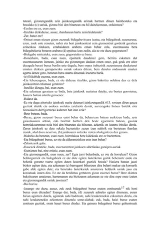 tuteari, gizonengandik zein jainkoengandik arimak hartzen dituen hainbesteko eta
bezalako (c) sariak, gizona bizi den bitartean eta hil daitekeenean, ordaintzea?
-Ezelan ere ez, esan zuen.
-Itzuliko dizkidazue, ausaz, ihardunean hartu zenizkidatenak?
-Zer, batez ere?
-Ontzat eman nizuen gizon zuzenak bidegabe-itxura izatea, eta bidegabeak zuzenarena;
ezen, zuek uste zenuten, nahiz eta hori jainkoentzat zein gizonentzat gorderik geratzea
ezinezkoa zitekeen, eztabaidaren arabera eman behar zela, zuzentasuna bera
bidegabekeria beraren arabera (d) epaitua izan zedin, ala ez ote duzu gogoratzen?
-Bidegabe nintzateke, esan zuen, gogoratuko ez banu.
-Honezkero, bada, esan nuen, epaiturik daudenez gero, berriro eskatzen dut
zuzentasunaren izenean, jainko eta gizonengan daukan omen onez, guk geuk ere aitor
dezagula berari buruz berdin uste dugula, bere ospez irabazirik zuzentasuna daukatenei
ematen dizkien garaipenezko sariak eskura ditzan, bera deneko ondasunak ematen
agertu denez gero, benetan bera onartu dituenak iruzurtu barik.
-(e) Eskabide zuzena, esan zuen.
-Eta lehenengoen, bada, ez ote didazue itzuliko, gizon bakoitza nolakoa den ez dela
jainkoentzat ezkutuan geratzen?
-Itzuliko dizugu, bai, esan zuen.
-Eta ezkutuan geratzen ez bada, bata jainkoek maitatua dateke, eta bestea gorrotatua,
hasiera batean aitortu genuenez.
-Halaxe da.
-Ez ote dugu aitortuko jainkoek maite dutenari jainkoengandik 613. sortzen diren gauza
guztiak ahalik eta ondoen sortuko zaizkiola denak, aurreragoko hutsen batetik etor
liezaiokeen derrigorrezko kalteren bat izan ezik?
-Bete-betean, bada.
-Beraz, gizon zuzenari buruz eutsi behar da, beharrizan batean aurkitzen bada, zein
gaixotasunen artean, edo txartzat hartzen den beste egoeraren batean, gauzok
horrelakoarentzat nola bizi den bitartean ala hiltzean, azkenik on izatera iritsiko direla.
Zeren jainkoek ez dute sekula baztertuko zuzen izan nahirik eta bertutean ihardun
izanik, ahal duen neurrian, (b) jainkoaren antzeko izaten ahalegintzen den gizona.
-Bidezko da benetan, esan zuen, horrelakoa bere kidekoak ere ez baztertzea.
-Eta bidegabeari buruz, ez ote da alderantzizkoa uste izan behar?
-Zalantzarik gabe.
-Hauexek dirateke, bada, zuzenarentzat jainkoen aldetikako garaipen-sariak.
-Gutxienez bai, nire eritziz, esan zuen.
-Eta gizonengandik, esan nuen, zer? Egia jarri beharbada, ez ote da horrelaxe? Gizon
beldurgarriek eta bidegabeek ez ote dute egiten lasterketan goitik beherantz ondo eta
behetik gorantz txarto egiten duten lasterkari guztiek bezala? Hasiera batean jauzi
bizkor egiten dute, eta azkenean (c) barregarri bihurtzen dira belarri makur eta koroarik
gabe alde egiten dute; eta benetako lasterkariek amaierara heldurik sariak jaso eta
koroatuak izaten dira. Ez ote da berdintsu gertatzen gizon zuzenei buruz? Bere ekintza
bakoitzaren amaieran, harremanen eta bizitzaren azkenean ez ote dira ospe onez izaten
eta gizonengandik sariak jasotzen?
-Bai horixe.
-Jasango ote duzu, ausaz, zuk zeuk bidegabeei buruz esaten zenituenak 17 nik honi
buruz esan ditzadan? Esango dut, bada, (d) zuzenek adineko egiten direnean, euren
hirian agintzen dutela, aginteak nahi baditzate, nahi lezaketenekin ezkontzen direla, eta
nahi lezaketenekin ezkontzen dituztela seme-alabak; zuk, bada, haiei buruz esaten
zenituen guztiak, orain hauei buruz diodaz. Eta gainera bidegabeei buruz gehientsuak
 