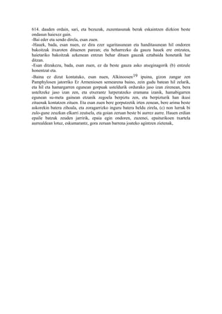 614. dauden ordain, sari, eta bezuzak, zuzentasunak berak eskaintzen dizkion beste
ondasun haiexez gain.
-Bai eder eta sendo direla, esan zuen.
-Hauek, bada, esan nuen, ez dira ezer ugaritasunean eta handitasunean hil ondoren
bakoitzak itxaroten dituenen parean; eta beharrezko da gauza hauek ere entzutea,
haietariko bakoitzak azkenean entzun behar dituen gauzak eztabaida honetatik har
ditzan.
-Esan ditzakezu, bada, esan zuen, ez da beste gauza asko atseginagorik (b) entzule
honentzat eta.
-Baina ez dizut kontatuko, esan nuen, Alkinoosen 19 ipuina, gizon zangar zen
Pamphylosen jatorriko Er Armeniosen semearena baino, zein gudu batean hil zelarik,
eta hil eta hamargarren egunean gorpuak usteldurik ordurako jaso izan zirenean, bera
usteltzeke jaso izan zen, eta etxerantz lurperatzeko eramana izanik, hamabigarren
egunean su-meta gainean etzanik zegoela berpiztu zen, eta berpizturik han ikusi
zituenak kontatzen zituen. Eta esan zuen bere gorputzetik irten zenean, bere arima beste
askorekin batera zihoala, eta zoragarrizko inguru batera heldu zirela, (c) non lurrak bi
zulo-gune zeuzkan elkarri zeutsela, eta goian zeruan beste bi aurrez aurre. Hauen erdian
epaile batzuk zeuden jarririk, epaia egin ondoren, zuzenei, epaiturikoen txartela
aurrealdean lotuz, eskumarantz, gora zeruan barrena joateko agintzen zietenak,
 
