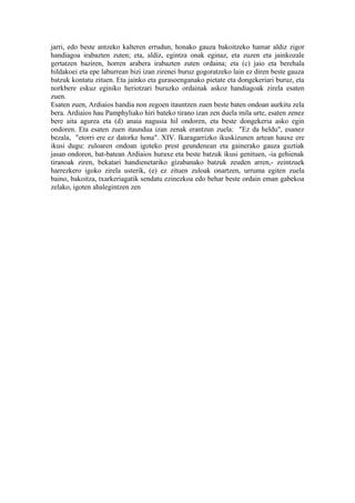 jarri, edo beste antzeko kalteren errudun, honako gauza bakoitzeko hamar aldiz zigor
handiagoa irabazten zuten; eta, aldiz, egintza onak eginaz, eta zuzen eta jainkozale
gertatzen baziren, horren arabera irabazten zuten ordaina; eta (c) jaio eta berehala
hildakoei eta epe laburrean bizi izan zirenei buruz gogoratzeko lain ez diren beste gauza
batzuk kontatu zituen. Eta jainko eta gurasoenganako pietate eta dongekeriari buruz, eta
norkbere eskuz eginiko heriotzari buruzko ordainak askoz handiagoak zirela esaten
zuen.
Esaten zuen, Ardiaios handia non zegoen itauntzen zuen beste baten ondoan aurkitu zela
bera. Ardiaios hau Pamphyliako hiri bateko tirano izan zen duela mila urte, esaten zenez
bere aita agurea eta (d) anaia nagusia hil ondoren, eta beste dongekeria asko egin
ondoren. Eta esaten zuen itaundua izan zenak erantzun zuela: "Ez da heldu", esanez
bezala, "etorri ere ez datorke hona". XIV. Ikaragarrizko ikuskizunen artean hauxe ere
ikusi dugu: zuloaren ondoan igoteko prest geundenean eta gainerako gauza guztiak
jasan ondoren, bat-batean Ardiaios huraxe eta beste batzuk ikusi genituen, -ia gehienak
tiranoak ziren, bekatari handienetariko gizabanako batzuk zeuden arren,- zeintzuek
harrezkero igoko zirela usterik, (e) ez zituen zuloak onartzen, urruma egiten zuela
baino, bakoitza, txarkeriagatik sendatu ezinezkoa edo behar beste ordain eman gabekoa
zelako, igoten ahalegintzen zen
 