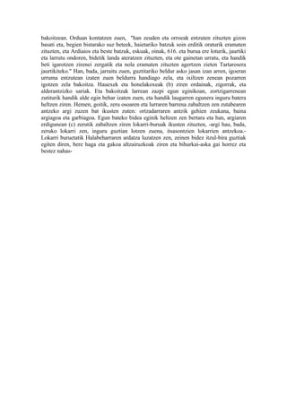 bakoitzean. Orduan kontatzen zuen, "han zeuden eta orroeak entzuten zituzten gizon
basati eta, begien bistarako suz beteek, haietariko batzuk soin erditik oraturik eramaten
zituzten, eta Ardiaios eta beste batzuk, eskuak, oinak, 616. eta burua ere loturik, jaurtiki
eta larrutu ondoren, bidetik landa ateratzen zituzten, eta ote gainetan urratu, eta handik
beti igarotzen zirenei zergatik eta nola eramaten zituzten agertzen zieten Tartarosera
jaurtikiteko." Han, bada, jarraitu zuen, guztitariko beldur asko jasan izan arren, igoeran
urruma entzutean izaten zuen beldurra handiago zela, eta ixiltzen zenean pozarren
igotzen zela bakoitza. Hauexek eta honelakoxeak (b) ziren ordainak, zigorrak, eta
alderantzizko sariak. Eta bakoitzak larrean zazpi egun eginikoan, zortzigarrenean
zutiturik handik alde egin behar izaten zuen, eta handik laugarren egunera inguru batera
heltzen ziren. Hemen, goitik, zeru osoaren eta lurraren barrena zabaltzen zen zutabearen
antzeko argi zuzen bat ikusten zuten: ortzadarraren antzik gehien zeukana, baina
argiagoa eta garbiagoa. Egun bateko bidea eginik heltzen zen bertara eta han, argiaren
erdigunean (c) zerutik zabaltzen ziren lokarri-buruak ikusten zituzten, -argi hau, bada,
zeruko lokarri zen, inguru guztian lotzen zuena, itsasontzien lokarrien antzekoa.-
Lokarri buruetatik Halabeharraren ardatza luzatzen zen, zeinen bidez itzul-bira guztiak
egiten diren, bere haga eta gakoa altzairuzkoak ziren eta bihurkai-aska gai horrez eta
bestez nahas-
 